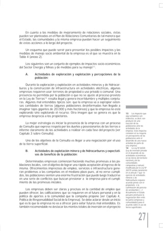 En cuanto a las medidas de mejoramiento de relaciones sociales, éstas
pueden ser planteadas en el Plan de Relaciones Comunitarias de tal manera que
el Estado, las comunidades y la misma empresa puedan hacer un seguimiento
de estas acciones a lo largo del proyecto.

     Un esquema que puede servir para presentar los posibles impactos y las
medidas de manejo socio ambiental de la empresa es el que se muestra en la
Tabla 4 (anexo 2).

     Los siguientes son un conjunto de ejemplos de impactos socio económicos
del Sector Energía y Minas y de medidas para su manejo13 :

     A.     Actividades de exploración y explotación y percepciones de la
            población:

     Durante la exploración y explotación en actividades mineras y de hidrocar-
buros y la construcción de infraestructura en actividades eléctricas, algunas
empresas requieren usar terrenos de propiedad o uso privado o comunal. Una
presencia no permitida por la población o que no se ajuste al proceso previsto
en la Ley de Tierras14 resulta ilegal y genera incertidumbre y múltiples conjetu-
ras. Algunos mal entendidos típicos son: que la empresa va a expropiar exten-
sas cantidades de tierras (algunas poblaciones desinformadas han llegado a
imaginar tajos gigantes de 20,000 y más hectáreas) y que la empresa no está
explorando sino explotando el recurso. Otra imagen que se genera es que la            13      Los impactos que
empresa desprecia a los propietarios.                                                 aquí señalamos son
                                                                                      indirectos, es decir, son
                                                                                      producto de una
     La mejor estrategia es iniciar la presencia de la empresa con un proceso         reacción de las
de Consulta que exprese respeto por los dueños y posesionarios de las tierras e       poblaciones ante las
                                                                                      actividades de la
informe claramente de las actividades a realizar en cada fase del proyecto (ver       empresa. Estos impactos
Capítulo 3 sobre Consulta).                                                           consisten en su mayoría
                                                                                      en percepciones de las
                                                                                      poblaciones ante el
     Uno de los objetivos de la Consulta es llegar a una negociación por el uso       desarrollo de una nueva
de la tierra superficial.                                                             actividad de parte de
                                                                                      una empresa.
                                                                                      14      La Ley N°26505
     B.     Actividades de explotación minera y de hidrocarburos y expectati-         (Ley de inversión privada
                                                                                      en el desarrollo de las
            vas de beneficio de la población:                                         actividades económicas
                                                                                      en las tierras del territorio
                                                                                      nacional y de las
     Determinadas empresas comienzan haciendo muchas promesas a las po-               comunidades
blaciones locales, con el objetivo de lograr una rápida aceptación al ingreso de la   campesinas y nativas)
misma. Ofrecimientos imprecisos de empleo, servicios e infraestructura gene-          modificada por la Ley N°
                                                                                      26570 señala claramente
ran problemas a las compañías en el mediano plazo pues, al no verse cumpli-           en el artículo 7 que “el
dos, las poblaciones sienten una enorme frustración que puede luego traducirse        ejercicio de actividades
                                                                                      mineras o de
en una serie de conflictos que buscan presionar a la empresa para el cumpli-          hidrocarburos requiere
miento de las promesas iniciales.                                                     acuerdo previo con el
                                                                                      propietario o la
                                                                                      culminación del proceso
      Las empresas deben ser claras y precisas en la cantidad de empleo que           de servidumbre (...)”.
pueden ofrecer, las calificaciones que se requieren en el futuro personal y en la     Actualmente el Estado
                                                                                      peruano promueve la
política de aportes a la comunidad que la compañía propone (ver Capítulo 4,           negociación libre entre
Política de Responsabilidad Social de la Empresa). Se debe aclarar desde un inicio    las partes (empresas y
                                                                                      comunidades) para el
qué es lo que la empresa no va a ofrecer para evitar futuros mal entendidos. Es       acuerdo sobre el uso de
también recomendable no destacar los montos totales de inversión en el proyecto       tierras superficiales.




                                                                                                       27
 