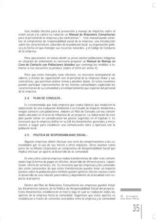 Una medida efectiva para la prevención y manejo de impactos sobre el
orden social y la cultura es redactar un Manual de Relaciones Comunitarias
para el personal de la empresa y las contratistas17 . Este manual puede conte-
ner el compromiso de responsabilidad social de la empresa, una introducción
sobre las características culturales de la población local, su organización políti-
ca y la forma en que manejan sus recursos naturales, y el Código de Conducta
de la empresa.

     Para operaciones en zonas donde se prevé existen poblaciones indígenas
en situación de aislamiento es necesario preparar un Manual de Manejo en
Caso de Contacto con Poblaciones Aisladas que contenga las medidas a to-
marse si ese encuentro se produce (sobre el tema ver anexo 4).

      Para que estos manuales sean efectivos, es necesario acompañarlo de
talleres y charlas de capacitación con el personal de la empresa titular y sus
contratistas, que permitan aclarar temas y absolver dudas. En estas reuniones
pueden participar representantes de las mismas comunidades explicando las
características de su comunidad y el comportamiento que esperan del personal
de la empresa.

     2.4.   PLAN DE CONSULTA.-

     Es recomendable que toda empresa que realice labores que involucren la
elaboración de una Evaluación Ambiental o un Estudio de Impacto Ambiental y
tengan contacto con poblaciones, elabore un Plan de Consulta con las comuni-
dades ubicadas en el área de influencia de un proyecto. La elaboración de este
plan puede tomar en consideración las pautas sugeridas en el Capítulo 3. Es
necesario que la empresa defina en su EIA los lineamientos generales y meca-
nismos a seguir para establecer una comunicación clara y oportuna con la
población local.

     2.5.   POLÍTICA DE RESPONSABILIDAD SOCIAL.-

     Algunas empresas deben efectuar una serie de compensaciones a las co-
munidades por el uso de sus tierras y otros impactos. Otras asumen como
parte de su Misión Corporativa un compromiso de Responsabilidad Social que
implica efectuar un aporte al desarrollo de la comunidad.

     En uno y otro caso la empresa realiza transferencias de valor a las comuni-
dades bajo la forma de pagos en efectivo, desarrollo de infraestructura, capaci-
tación, oferta de servicios, etc. Es necesario que las empresas y las comunida-
des estén conscientes de que estas transferencias pueden tener un impacto
positivo sobre la población pero también pueden generar efectos nocivos como
el desarrollo de una relación paternalista y dependiente de la localidad con res-
pecto al proyecto.

      Dentro del Plan de Relaciones Comunitarias las empresas pueden incluir
los lineamientos básicos de la Política de Responsabilidad Social del proyecto.
Estos lineamientos establecerán el marco bajo el cual se realizarán todos los
aportes de la empresa hacia la comunidad. Sugerimos que estos aportes se              17     Ver al respecto
establezcan a través de convenios acordados entre la empresa y la comunidad           Zarzar Alonso 1996 (a).




                                                                                                    35
 