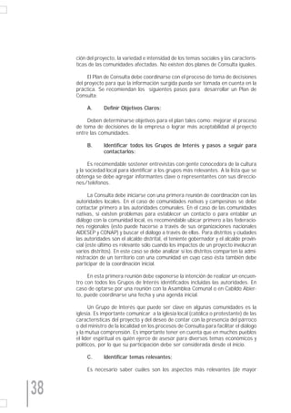 ción del proyecto, la variedad e intensidad de los temas sociales y las caracterís-
     ticas de las comunidades afectadas. No existen dos planes de Consulta iguales.

          El Plan de Consulta debe coordinarse con el proceso de toma de decisiones
     del proyecto para que la información surgida pueda ser tomada en cuenta en la
     práctica. Se recomiendan los siguientes pasos para desarrollar un Plan de
     Consulta:

          A.      Definir Objetivos Claros:

          Deben determinarse objetivos para el plan tales como: mejorar el proceso
     de toma de decisiones de la empresa o lograr más aceptabilidad al proyecto
     entre las comunidades.

          B.      Identificar todos los Grupos de Interés y pasos a seguir para
                  contactarlos:

           Es recomendable sostener entrevistas con gente conocedora de la cultura
     y la sociedad local para identificar a los grupos más relevantes. A la lista que se
     obtenga se debe agregar informantes clave o representantes con sus direccio-
     nes/teléfonos.

           La Consulta debe iniciarse con una primera reunión de coordinación con las
     autoridades locales. En el caso de comunidades nativas y campesinas se debe
     contactar primero a las autoridades comunales. En el caso de las comunidades
     nativas, si existen problemas para establecer un contacto o para entablar un
     diálogo con la comunidad local, es recomendable ubicar primero a las federacio-
     nes regionales (esto puede hacerse a través de sus organizaciones nacionales
     AIDESEP y CONAP) y buscar el diálogo a través de ellas. Para distritos y ciudades
     las autoridades son el alcalde distrital, el teniente gobernador y el alcalde provin-
     cial (este último es relevante sólo cuando los impactos de un proyecto involucran
     varios distritos). En este caso se debe analizar si los distritos comparten la admi-
     nistración de un territorio con una comunidad en cuyo caso ésta también debe
     participar de la coordinación inicial.

          En esta primera reunión debe exponerse la intención de realizar un encuen-
     tro con todos los Grupos de Interés identificados incluidas las autoridades. En
     caso de optarse por una reunión con la Asamblea Comunal o en Cabildo Abier-
     to, puede coordinarse una fecha y una agenda inicial.

           Un Grupo de Interés que puede ser clave en algunas comunidades es la
     iglesia. Es importante comunicar a la iglesia local (católica o protestante) de las
     características del proyecto y del deseo de contar con la presencia del párroco
     o del ministro de la localidad en los procesos de Consulta para facilitar el diálogo
     y la mutua comprensión. Es importante tener en cuenta que en muchos pueblos
     el líder espiritual es quién ejerce de asesor para diversos temas económicos y
     políticos, por lo que su participación debe ser considerada desde el inicio.

          C.      Identificar temas relevantes:

          Es necesario saber cuáles son los aspectos más relevantes (de mayor



38
 