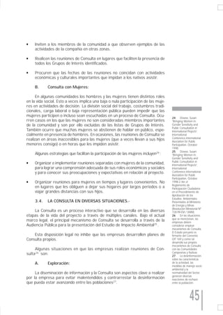 q    Inviten a los miembros de la comunidad a que observen ejemplos de las
     actividades de la compañía en otras zonas.

q    Realicen las reuniones de Consulta en lugares que faciliten la presencia de
     todos los Grupos de Interés identificados.

q    Procuren que las fechas de las reuniones no coincidan con actividades
     económicas y culturales importantes que impidan a los nativos asistir.

     B.     Consulta con Mujeres:

      En algunas comunidades los hombres y las mujeres tienen distintos roles
en la vida social. Esto a veces implica una baja o nula participación de las muje-
res en actividades de decisión. La división social del trabajo, costumbres tradi-
cionales, carga laboral o baja representación pública pueden impedir que las
mujeres participen o incluso sean escuchadas en un proceso de Consulta. Ocu-          24      Dowse, Susan.
rren casos en los que las mujeres no son consideradas miembros importantes            “Bringing Women in:
de la comunidad y son por ello excluidas de las listas de Grupos de Interés.          Gender Sensitivity and
                                                                                      Public Consultation in
También ocurre que muchas mujeres se abstienen de hablar en público, espe-            International Projects”.
cialmente en presencia de hombres. En ocasiones, las reuniones de Consulta se         International
                                                                                      Conference.International
realizan en áreas inaccesibles para las mujeres (que a veces llevan a sus hijos       Asociation for Public
menores consigo) o en horas que les impiden asistir.                                  Participation, October
                                                                                      1998.
                                                                                      25      Dowse, Susan.
     Algunas estrategias que facilitan la participación de las mujeres incluyen24 :   “Bringing Women in:
                                                                                      Gender Sensitivity and
                                                                                      Public Consultation in
q    Organizar e implementar reuniones separadas con mujeres de la comunidad,         International Projects”.
     para lograr una comprensión adecuada de sus roles económicos y sociales          International
     y para conocer sus preocupaciones y expectativas en relación al proyecto.        Conference.International
                                                                                      Asociation for Public
                                                                                      Participation, October
q    Organizar reuniones para mujeres en tiempos y lugares convenientes. No           1998.2 Ver el
                                                                                      Reglamento de
     en lugares que les obliguen a dejar sus hogares por largos periodos o a          Participación Ciudadana
     viajar grandes distancias con sus hijos.                                         en el Procedimiento de
                                                                                      Aprobación de los
                                                                                      Estudios Ambientales
     3.4.   LA CONSULTA EN DIVERSAS SITUACIONES.-                                     Presentados al Ministerio
                                                                                      de Energía y Minas
                                                                                      (Resolución Ministerial N°
    La Consulta es un proceso interactivo que se desarrolla en las diversas           728-99-EM / VMM).
etapas de la vida del proyecto a través de múltiples canales. Bajo el actual          26      En las situaciones
                                                                                      que se mencionan, las
marco legal, el principal mecanismo de Consulta se desarrolla a través de la          empresas deben
Audiencia Pública para la presentación del Estudio de Impacto Ambiental25 .           considerar emplear
                                                                                      mecanismos de Consulta.
                                                                                      El Estado peruano es
    Esta disposición legal no inhibe que las empresas desarrollen planes de           firmante del Convenio
Consulta propios.                                                                     OIT 169 y como tal
                                                                                      desarrolla sus propios
                                                                                      mecanismos de Consulta
     Algunas situaciones en que las empresas realizan reuniones de Con-               con las Comunidades
sulta 26 son:                                                                         Campesinas y Nativas.
                                                                                      27      La desinformación
                                                                                      sobre las características
     A.     Exploración:                                                              de la actividad, las
                                                                                      medidas de manejo socio
                                                                                      ambiental y la
     La diseminación de información y la Consulta son aspectos clave a realizar       normatividad del Sector,
                                                                                      generan diversas
por la empresa para evitar malentendidos y contrarrestar la desinformación            reacciones de rechazo
que pueda estar avanzando entre las poblaciones27.                                    entre la población.




                                                                                                     45
 