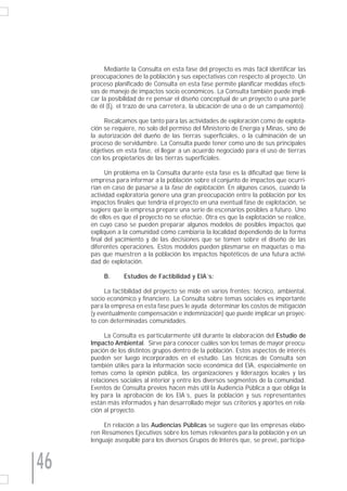 Mediante la Consulta en esta fase del proyecto es más fácil identificar las
     preocupaciones de la población y sus expectativas con respecto al proyecto. Un
     proceso planificado de Consulta en esta fase permite planificar medidas efecti-
     vas de manejo de impactos socio económicos. La Consulta también puede impli-
     car la posibilidad de re pensar el diseño conceptual de un proyecto o una parte
     de él (Ej. el trazo de una carretera, la ubicación de una o de un campamento).

          Recalcamos que tanto para las actividades de exploración como de explota-
     ción se requiere, no solo del permiso del Ministerio de Energía y Minas, sino de
     la autorización del dueño de las tierras superficiales, o la culminación de un
     proceso de servidumbre. La Consulta puede tener como uno de sus principales
     objetivos en esta fase, el llegar a un acuerdo negociado para el uso de tierras
     con los propietarios de las tierras superficiales.

           Un problema en la Consulta durante esta fase es la dificultad que tiene la
     empresa para informar a la población sobre el conjunto de impactos que ocurri-
     rían en caso de pasarse a la fase de explotación. En algunos casos, cuando la
     actividad exploratoria genere una gran preocupación entre la población por los
     impactos finales que tendría el proyecto en una eventual fase de explotación, se
     sugiere que la empresa prepare una serie de escenarios posibles a futuro. Uno
     de ellos es que el proyecto no se efectúe. Otra es que la explotación se realice,
     en cuyo caso se pueden preparar algunos modelos de posibles impactos que
     expliquen a la comunidad cómo cambiaría la localidad dependiendo de la forma
     final del yacimiento y de las decisiones que se tomen sobre el diseño de las
     diferentes operaciones. Estos modelos pueden plasmarse en maquetas o ma-
     pas que muestren a la población los impactos hipotéticos de una futura activi-
     dad de explotación.

         B.      Estudios de Factibilidad y EIA´s:

          La factibilidad del proyecto se mide en varios frentes: técnico, ambiental,
     socio económico y financiero. La Consulta sobre temas sociales es importante
     para la empresa en esta fase pues le ayuda determinar los costos de mitigación
     (y eventualmente compensación e indemnización) que puede implicar un proyec-
     to con determinadas comunidades.

          La Consulta es particularmente útil durante la elaboración del Estudio de
     Impacto Ambiental. Sirve para conocer cuáles son los temas de mayor preocu-
     pación de los distintos grupos dentro de la población. Estos aspectos de interés
     pueden ser luego incorporados en el estudio. Las técnicas de Consulta son
     también útiles para la información socio económica del EIA, especialmente en
     temas como la opinión pública, las organizaciones y liderazgos locales y las
     relaciones sociales al interior y entre los diversos segmentos de la comunidad.
     Eventos de Consulta previos hacen más útil la Audiencia Pública a que obliga la
     ley para la aprobación de los EIA´s, pues la población y sus representantes
     están más informados y han desarrollado mejor sus criterios y aportes en rela-
     ción al proyecto.

          En relación a las Audiencias Públicas se sugiere que las empresas elabo-
     ren Resúmenes Ejecutivos sobre los temas relevantes para la población y en un
     lenguaje asequible para los diversos Grupos de Interés que, se prevé, participa-



46
 