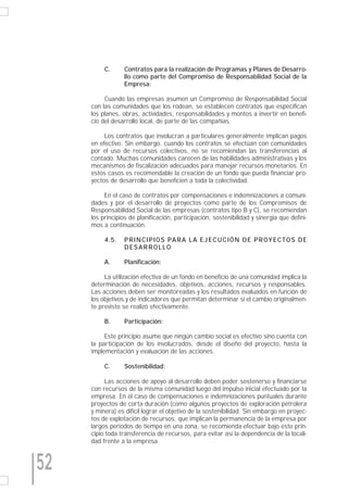 C.      Contratos para la realización de Programas y Planes de Desarro-
                  llo como parte del Compromiso de Responsabilidad Social de la
                  Empresa:

          Cuando las empresas asumen un Compromiso de Responsabilidad Social
     con las comunidades que los rodean, se establecen contratos que especifican
     los planes, obras, actividades, responsabilidades y montos a invertir en benefi-
     cio del desarrollo local, de parte de las compañías.

          Los contratos que involucran a particulares generalmente implican pagos
     en efectivo. Sin embargo, cuando los contratos se efectúan con comunidades
     por el uso de recursos colectivos, no se recomiendan las transferencias al
     contado. Muchas comunidades carecen de las habilidades administrativas y los
     mecanismos de fiscalización adecuados para manejar recursos monetarios. En
     estos casos es recomendable la creación de un fondo que pueda financiar pro-
     yectos de desarrollo que beneficien a toda la colectividad.

          En el caso de contratos por compensaciones e indemnizaciones a comuni-
     dades y por el desarrollo de proyectos como parte de los Compromisos de
     Responsabilidad Social de las empresas (contratos tipo B y C), se recomiendan
     los principios de planificación, participación, sostenibilidad y sinergia que defini-
     mos a continuación.

          4.5.    P R I N C I P I O S PA R A L A E J E C U C I Ó N D E P R O Y E C T O S D E
                  DESARROLLO

          A.      Planificación:

          La utilización efectiva de un fondo en beneficio de una comunidad implica la
     determinación de necesidades, objetivos, acciones, recursos y responsables.
     Las acciones deben ser monitoreadas y los resultados evaluados en función de
     los objetivos y de indicadores que permitan determinar si el cambio originalmen-
     te previsto se realizó efectivamente.

          B.      Participación:

          Este principio asume que ningún cambio social es efectivo sino cuenta con
     la participación de los involucrados, desde el diseño del proyecto, hasta la
     implementación y evaluación de las acciones.

          C.      Sostenibilidad:

           Las acciones de apoyo al desarrollo deben poder sostenerse y financiarse
     con recursos de la misma comunidad luego del impulso inicial efectuado por la
     empresa. En el caso de compensaciones e indemnizaciones puntuales durante
     proyectos de corta duración (como algunos proyectos de exploración petrolera
     y minera) es difícil lograr el objetivo de la sostenibilidad. Sin embargo en proyec-
     tos de explotación de recursos, que implican la permanencia de la empresa por
     largos periodos de tiempo en una zona, se recomienda efectuar bajo este prin-
     cipio toda transferencia de recursos, para evitar así la dependencia de la locali-
     dad frente a la empresa.



52
 