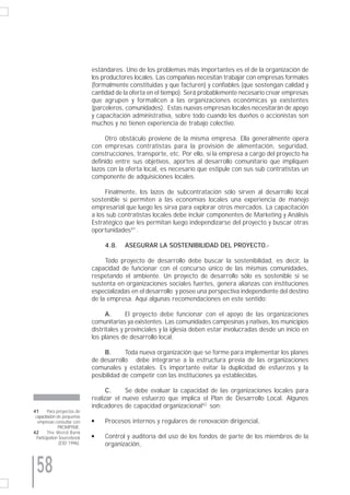 estándares. Uno de los problemas más importantes es el de la organización de
                             los productores locales. Las compañías necesitan trabajar con empresas formales
                             (formalmente constituidas y que facturen) y confiables (que sostengan calidad y
                             cantidad de la oferta en el tiempo). Será probablemente necesario crear empresas
                             que agrupen y formalicen a las organizaciones económicas ya existentes
                             (parceleros, comunidades). Estas nuevas empresas locales necesitarán de apoyo
                             y capacitación administrativa, sobre todo cuando los dueños o accionistas son
                             muchos y no tienen experiencia de trabajo colectivo.

                                  Otro obstáculo proviene de la misma empresa. Ella generalmente opera
                             con empresas contratistas para la provisión de alimentación, seguridad,
                             construcciones, transporte, etc. Por ello, si la empresa a cargo del proyecto ha
                             definido entre sus objetivos, aportes al desarrollo comunitario que impliquen
                             lazos con la oferta local, es necesario que estipule con sus sub contratistas un
                             componente de adquisiciones locales.

                                  Finalmente, los lazos de subcontratación sólo sirven al desarrollo local
                             sostenible si permiten a las economías locales una experiencia de manejo
                             empresarial que luego les sirva para explorar otros mercados. La capacitación
                             a los sub contratistas locales debe incluir componentes de Marketing y Análisis
                             Estratégico que les permitan luego independizarse del proyecto y buscar otras
                             oportunidades41 .

                                  4.8.   ASEGURAR LA SOSTENIBILIDAD DEL PROYECTO.-

                                  Todo proyecto de desarrollo debe buscar la sostenibilidad, es decir, la
                             capacidad de funcionar con el concurso único de las mismas comunidades,
                             respetando el ambiente. Un proyecto de desarrollo sólo es sostenible si se
                             sustenta en organizaciones sociales fuertes, genera alianzas con instituciones
                             especializadas en el desarrollo y posee una perspectiva independiente del destino
                             de la empresa. Aquí algunas recomendaciones en este sentido:

                                   A.      El proyecto debe funcionar con el apoyo de las organizaciones
                             comunitarias ya existentes. Las comunidades campesinas y nativas, los municipios
                             distritales y provinciales y la iglesia deben estar involucradas desde un inicio en
                             los planes de desarrollo local.

                                  B.      Toda nueva organización que se forme para implementar los planes
                             de desarrollo debe integrarse a la estructura previa de las organizaciones
                             comunales y estatales. Es importante evitar la duplicidad de esfuerzos y la
                             posibilidad de competir con las instituciones ya establecidas.

                                   C.     Se debe evaluar la capacidad de las organizaciones locales para
                             realizar el nuevo esfuerzo que implica el Plan de Desarrollo Local. Algunos
                             indicadores de capacidad organizacional42 son:
41      Para proyectos de
 capacitación de pequeñas
  empresas consultar con     q    Procesos internos y regulares de renovación dirigencial,
               PROMPYME.
42      The World Bank
 Participation Sourcebook    q    Control y auditoría del uso de los fondos de parte de los miembros de la
               (ESD 1996).        organización,



 58
 