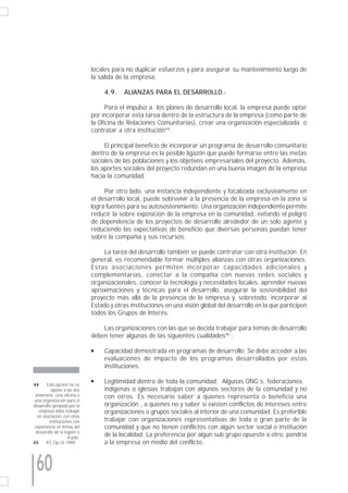 locales para no duplicar esfuerzos y para asegurar su mantenimiento luego de
                               la salida de la empresa.

                                    4.9.    ALIANZAS PARA EL DESARROLLO.-

                                     Para el impulso a los planes de desarrollo local, la empresa puede optar
                               por incorporar esta tarea dentro de la estructura de la empresa (como parte de
                               la Oficina de Relaciones Comunitarias), crear una organización especializada o
                               contratar a otra institución44 .

                                    El principal beneficio de incorporar un programa de desarrollo comunitario
                               dentro de la empresa es la posible ligazón que puede formarse entre las metas
                               sociales de las poblaciones y los objetivos empresariales del proyecto. Además,
                               los aportes sociales del proyecto redundan en una buena imagen de la empresa
                               hacia la comunidad.

                                    Por otro lado, una instancia independiente y focalizada exclusivamente en
                               el desarrollo local, puede sobrevivir a la presencia de la empresa en la zona si
                               logra fuentes para su autosostenimiento. Una organización independiente permite
                               reducir la sobre exposición de la empresa en la comunidad, evitando el peligro
                               de dependencia de los proyectos de desarrollo alrededor de un solo agente y
                               reduciendo las expectativas de beneficio que diversas personas puedan tener
                               sobre la compañía y sus recursos.

                                    La tarea del desarrollo también se puede contratar con otra institución. En
                               general, es recomendable formar múltiples alianzas con otras organizaciones.
                               Estas asociaciones permiten incorporar capacidades adicionales y
                               complementarias, conectar a la compañía con nuevas redes sociales y
                               organizacionales, conocer la tecnología y necesidades locales, aprender nuevas
                               aproximaciones y técnicas para el desarrollo, asegurar la sostenibilidad del
                               proyecto más allá de la presencia de la empresa y, sobretodo, incorporar al
                               Estado y otras instituciones en una visión global del desarrollo en la que participen
                               todos los Grupos de Interés.

                                   Las organizaciones con las que se decida trabajar para temas de desarrollo
                               deben tener algunas de las siguientes cualidades45 :

                               q    Capacidad demostrada en programas de desarrollo: Se debe acceder a las
                                    evaluaciones de impacto de los programas desarrollados por estas
                                    instituciones.

44      Esta opción no se
                               q    Legitimidad dentro de toda la comunidad: Algunas ONG´s, federaciones
          opone a las dos           indígenas o iglesias trabajan con algunos sectores de la comunidad y no
 anteriores. Una oficina o          con otros. Es necesario saber a quienes representa o beneficia una
 una organización para el
desarrollo apoyada por la           organización , a quienes no y saber si existen conflictos de intereses entre
   empresa debe trabajar            organizaciones o grupos sociales al interior de una comunidad. Es preferible
  en asociación con otras
         instituciones con          trabajar con organizaciones representativas de toda o gran parte de la
 experiencia en temas del           comunidad y que no tienen conflictos con algún sector social o institución
 desarrollo de la región o
                    el país.        de la localidad. La preferencia por algún sub grupo opuesto a otro, pondría
45     IFC Op cit 1999              a la empresa en medio del conflicto.



 60
 