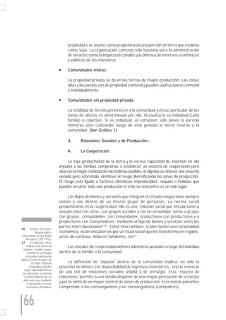 propiedad o se asume como propietaria de una porción de tierra que reclama
                                    como suya. La organización comunal sólo funciona para la administración
                                    de servicios como la limpieza de canales y la defensa de intereses económicos
                                    y políticos de los miembros.

                               s    Comunidades mixtas:

                                    La propiedad privada se da en las tierras de mayor producción. Las zonas
                                    altas y los pastos son de propiedad comunal y pueden usufructuarse comunal
                                    o individualmente.

                               s    Comunidades sin propiedad privada:

                                    La totalidad de tierras pertenecen a la comunidad y el uso particular de las
                                    zonas de alturas es determinada por ella. El usufructo es individual (cada
                                    familia) o colectivo. Si es individual, el comunero sólo posee la parcela
                                    mientras esté cultivando, luego de este periodo la tierra retorna a la
                                    comunidad. (Ver Gráfico 1)

                                    4.      Relaciones Sociales y de Producción.-

                                    A.      La Cooperación:

                                     La baja productividad de la tierra y la escasa capacidad de inversión en ella
                               impulsa a las familias campesinas a establecer un sistema de cooperación para
                               abarcar la mayor cantidad de microclimas posibles. El objetivo es obtener una cosecha
                               variada pero sobretodo, disminuir el riesgo diversificando las zonas de producción.
                               El riesgo está ligado a factores climáticos impredecibles: sequías o heladas que
                               pueden arruinar toda una producción si ésta se concentra en un solo lugar.

                                    Los flujos de bienes y servicios que integran el circuito cooperativo siempre
                               vienen y van dentro de un mismo grupo de personas. La norma social
                               predominante es la reciprocidad: ella es una “relación social que vincula tanto a
                               una persona con otras, con grupos sociales y con la comunidad, como a grupos
                               con grupos, comunidades con comunidades, productores con productores y a
                               productores con consumidores, mediante el flujo de bienes y servicios entre las
                               partes interrelacionadas”56 . Estos intercambios, si bien tienen una racionalidad
56       Mayer Enrique.
              Reciprocidad e   económica, están encubiertos por un ritual social que los transforma en regalos,
Intercambio en los Andes       actos de cortesía, deberes familiares, etc57 .
     Peruanos” ( IEP 1974).
57       En algunas comu-
     nidades una forma de          Los vínculos de reciprocidad definen además la posición o rango del individuo
  obtener “crédito” puede
      consistir en conseguir   dentro de la familia o la comunidad.
    compadres adinerados
para el “corte de pelo” de
          los hijos. Algunos        La definición de “riqueza” dentro de la comunidad implica, no sólo la
        compadres pueden       posesión de bienes o la disponibilidad de ingresos monetarios, sino la tenencia
   llegar, dependiendo de
 sus relaciones, a obtener     de una red de relaciones sociales amplia y de prestigio. Esta “riqueza de
  el financiamiento de un      relaciones” permite a una familia disponer de una mayor prestación de servicios
  auto una casa mediante
      el desarrollo de redes
                               y por lo tanto de un mayor control de zonas de producción. Esta red de parientes
      económico-familiares.    comprende a los consanguíneos y no consanguíneos (compadres).



 66
 