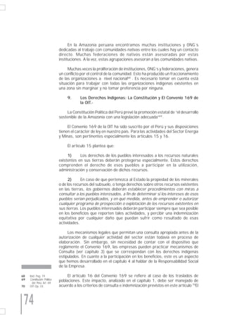 En la Amazonía peruana encontramos muchas instituciones y ONG´s
                             dedicadas al trabajo con comunidades nativas entre los cuales hay un contacto
                             directo. Muchas federaciones de nativos están asesoradas por estas
                             instituciones. A la vez, estas agrupaciones asesoran a las comunidades nativas.

                                  Muchas veces la proliferación de instituciones, ONG´s y federaciones, genera
                             un conflicto por el control de la comunidad. Esto ha producido un fraccionamiento
                             de las organizaciones a nivel nacional68 . Es necesario tomar en cuenta está
                             situación para trabajar con todas las organizaciones indígenas existentes en
                             una zona sin marginar y no tomar preferencia por ninguna.

                                  9.     Los Derechos Indígenas: La Constitución y El Convenio 169 de
                                         la OIT.-

                                 La Constitución Política del Perú prevé la promoción estatal de “el desarrollo
                             sostenible de la Amazonía con una legislación adecuada”69 .

                                  El Convenio 169 de la OIT ha sido suscrito por el Perú y sus disposiciones
                             tienen el carácter de ley en nuestro país. Para las actividades del Sector Energía
                             y Minas, son pertinentes especialmente los artículos 15 y 16.

                                  El artículo 15 plantea que:

                                  1)     Los derechos de los pueblos interesados a los recursos naturales
                             existentes en sus tierras deberán protegerse especialmente. Estos derechos
                             comprenden el derecho de esos pueblos a participar en la utilización,
                             administración y conservación de dichos recursos.

                                   2)     En caso de que pertenezca al Estado la propiedad de los minerales
                             o de los recursos del subsuelo, o tenga derechos sobre otros recursos existentes
                             en las tierras, los gobiernos deberán establecer procedimientos con miras a
                             consultar a los pueblos interesados, a fin de determinar si los intereses de esos
                             pueblos serían perjudicados, y en qué medida, antes de emprender o autorizar
                             cualquier programa de prospección o explotación de los recursos existentes en
                             sus tierras. Los pueblos interesados deberán participar siempre que sea posible
                             en los beneficios que reporten tales actividades, y percibir una indemnización
                             equitativa por cualquier daño que puedan sufrir como resultado de esas
                             actividades.

                                  Los mecanismos legales que permitan una consulta apropiada antes de la
                             autorización de cualquier actividad del sector están todavía en proceso de
                             elaboración. Sin embargo, sin necesidad de contar con el dispositivo que
                             reglamente el Convenio 169, las empresas pueden practicar mecanismos de
                             Consulta (ver capítulo 3) que se correspondan con los derechos indígenas
                             estipulados. En cuanto a la participación en los beneficios, este es un aspecto
                             que hemos desarrollado en el capítulo 4 al hablar de la Responsabilidad Social
                             de la Empresa.

68   Ibid. Pag. 19                El artículo 16 del Convenio 169 se refiere al caso de los traslados de
69   Constitución Política   poblaciones. Este impacto, analizado en el capítulo 1, debe ser manejado de
       del Perú. Art. 69.
70   OIT Op. Cit.            acuerdo a los criterios de consulta e indemnización previstos en este artículo 70El



 74
 