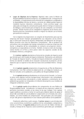 q    Logro de Objetivos de la Empresa: Objetivos tales como la Misión de
     Responsabilidad Social de la empresa, el cumplimiento del cronograma de
     actividades, el mejoramiento de la moral de los trabajadores y empleados y
     la disponibilidad efectiva de bienes y servicios de calidad pueden lograrse
     mediante buenas relaciones comunitarias. Como veremos luego, una
     adecuada estrategia de comunicación puede ahorrar tiempo en el proceso
     de diálogo y concertación para el ingreso de una compañía a un territorio
     privado. Siendo muchos de los trabajadores originarios de la misma zona,
     buenas prácticas comunitarias tienden a mejorar la relación con el mismo
     personal de la empresa.

      Con el objetivo de proporcionar un conjunto de lineamientos para que las
empresas del Sector manejen apropiadamente sus relaciones con la comuni-
dad, la Dirección General de Asuntos Ambientales del Ministerio de Energía y
Minas presenta esta Guía de Relaciones Comunitarias2 . Ella es producto de
entrevistas a los encargados del manejo comunitario en diversas empresas del
Sector, a dirigentes de las comunidades en contacto con proyectos minero -
energéticos y a especialistas en el tema. También, la Guía se nutre de investiga-
ciones hechas en el Perú y otros países sobre los aspectos sociales de las
actividades mineras y energéticas.

      En el primer capítulo abordamos el tema de los estudios de impacto social
que forman parte del Estudio de Impacto Ambiental. Planteamos una definición
de “Estudio de Impacto Social” y “Estudio de Impacto Ambiental” y proponemos
formas de abordar el análisis de la situación social previa al proyecto y de los
impactos que se esperan en las diversas fases de la actividad minero - energé-
tica.

     En el capítulo segundo proponemos el esquema de un Plan de Relaciones
Comunitarias. Este Plan contiene la elaboración de: un Código de Conducta, un
Plan de Consulta con la población y una política de Responsabilidad Social.

      En el capítulo tercero profundizamos en el tema de la Consulta. La Consul-
ta tiene como objetivo central el proporcionar información a las comunidades
sobre las características del proyecto y recibir opiniones y comentarios de la
población que puedan ser integradas en el diseño del proyecto y sus medidas de
mitigación ambiental y social.

     En el capítulo cuarto desarrollamos los componentes de una Política de
Responsabilidad Social. Actualmente, la mayoría de las empresas realizan im-
portantes inversiones sociales en las zonas en las que trabajan. Este capítulo      2     La Dirección
                                                                                    General de Asuntos
sugiere políticas y acciones a tomar en cuenta para elaborar planes de apoyo al     Ambientales tiene entre
desarrollo sostenible de una localidad en cooperación con el Estado y las comu-     sus funciones la de
                                                                                    promover la política y
nidades, así como medidas de compensación más puntuales y de corto plazo,           normas legales para la
sin por ello generar dependencia ni una relación paternalista con la población.     promoción y
                                                                                    fortalecimiento de
                                                                                    relaciones armoniosas
     Finalmente adherimos cuatro anexos. El primer anexo es una introducción        entre empresas del Sector
a las características económicas y políticas de las comunidades campesinas y        Energía y Minas y la
                                                                                    sociedad civil (Decreto
nativas en el Perú. El segundo anexo presenta una serie de Tablas referidas al      Supremo N°012 - 99 -
estudio y manejo de los impactos socio económicos generados por actividades         EM.).




                                                                                                      7
 