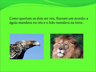 Como queriam os dois ser reis, fizeram um acordo: a
águia mandava no céu e o leão mandava na terra.
 