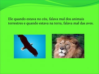 Ele quando estava no céu, falava mal dos animais
terrestres e quando estava na terra, falava mal das aves.
 