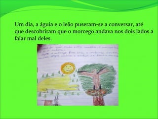 Um dia, a águia e o leão puseram-se a conversar, até
que descobriram que o morcego andava nos dois lados a
falar mal deles.
 