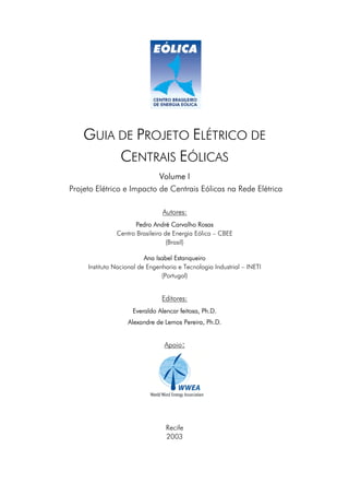 GUIA DE PROJETO ELÉTRICO DE
         CENTRAIS EÓLICAS
                           Volume I
Projeto Elétrico e Impacto de Centrais Eólicas na Rede Elétrica

                                Autores:
                     Pedro André Carvalho Rosas
               Centro Brasileiro de Energia Eólica – CBEE
                                  (Brasil)

                          Ana Isabel Estanqueiro
     Instituto Nacional de Engenharia e Tecnologia Industrial – INETI
                                (Portugal)


                                Editores:
                     Everaldo Alencar feitosa, Ph.D.
                   Alexandre de Lemos Pereira, Ph.D.


                                 Apoio:




                                 Recife
                                 2003
 