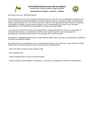 INSTITUCIÓN EDUCATIVA SAN JOSÉ DE CARRIZAL
NIT: 800.184.905-1 DANE: 223678001022 Código ICFES: 064535
CORREGIMIENTO DE CARRIZAL - SAN CARLOS – CÓRDOBA
El hombre como ser “Bio-Psico-Social”
Quiere decir que el humano en general (ambos sexos) es un ser vivo con un organismo complejo y con
una mentalidad muy compleja basada en muchos aspectos (valores, conciencia, ética, mootivaciones,
deseos, personalidad, etc.), los cuales le permiten estar en una organización social (familia, amistades,
comunidad, municipio, nación, grupos sociales, etc.) y comportarse de acuerdo a sus intereses
psicológicos, y a los limites que le presenten su cuerpo y su aprendizaje.
La concepción del hombre como ser bio-psico-social comprende todos los planos, los que están en
constante interacción, su delimitación es difícil, no se puede separar lo que es producto del
pensamiento, creencias, sentimientos, de su biología, de su entorno social.
Por último, es importante señalar que en este individuo todos estos procesos son dinámicos y cambian a
través de las distintas edades.
El hombre debe ser considerado como un ente bio-psico-social, pero para hacer esto, primero, se debe
definir cada uno de los términos que se encuentran en esta afirmación.
• Ente: Se refiere a lo que existe o puede existir.
• Bio: Significa vida.
• Psico: Significa alma, mente o actividad mental.
• Social: relativo a una compañía o sociedad o a los socios o compañeros, aliados o confederados.
 