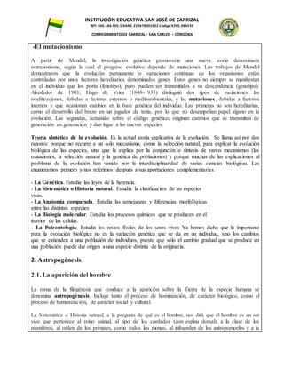 INSTITUCIÓN EDUCATIVA SAN JOSÉ DE CARRIZAL
NIT: 800.184.905-1 DANE: 223678001022 Código ICFES: 064535
CORREGIMIENTO DE CARRIZAL - SAN CARLOS – CÓRDOBA
-El mutacionismo
A partir de Mendel, la investigación genética promovería una nueva teoría denominada
mutacionismo, según la cual el progreso evolutivo depende de mutaciones. Los trabajos de Mendel
demostraron que la evolución permanente o variaciones continuas de los organismos están
controladas por unos factores hereditarios denominados genes. Estos genes no siempre se manifiestan
en el individuo que los porta (fenotipo), pero pueden ser transmitidos a su descendencia (genotipo).
Alrededor de 1901, Hugo de Vries (1848-1935) distinguió dos tipos de variaciones: las
modificaciones, debidas a factores externos o medioambientales, y las mutaciones, debidas a factores
internos y que ocasionan cambios en la base genética del individuo. Las primeras no son hereditarias,
como el desarrollo del brazo en un jugador de tenis, por lo que no desempeñan papel alguno en la
evolución. Las segundas, actuando sobre el código genético, originan cambios que se transmiten de
generación en generación y dan lugar a las nuevas especies.
Teoría sintética de la evolución. Es la actual teoría explicativa de la evolución. Se llama así por dos
razones: porque no recurre a un solo mecanismo, como la selección natural, para explicar la evolución
biológica de las especies, sino que la explica por la conjunción o síntesis de varios mecanismos (las
mutaciones, la selección natural y la genética de poblaciones) y porque muchas de las explicaciones al
problema de la evolución han venido por la interdisciplinaridad de varias ciencias biológicas. Las
enumeramos primero y nos referimos después a sus aportaciones complementarias.
- La Genética. Estudia las leyes de la herencia.
- La Sistemática o Historia natural. Estudia la clasificación de las especies
vivas.
- La Anatomía comparada. Estudia las semejanzas y diferencias morfológicas
entre las distintas especies
- La Biología molecular. Estudia los procesos químicos que se producen en el
interior de las células.
- La Paleontología. Estudia los restos fósiles de los seres vivos Ya hemos dicho que lo importante
para la evolución biológica no es la variación genética que se da en un individuo, sino los cambios
que se extienden a una población de individuos, puesto que sólo el cambio gradual que se produce en
una población puede dar origen a una especie distinta de la originaria.
2. Antropogénesis
2.1. La aparición del hombre
La rama de la filogénesis que conduce a la aparición sobre la Tierra de la especie humana se
denomina antropogénesis. Incluye tanto el proceso de hominización, de carácter biológico, como el
proceso de humanización, de carácter social y cultural.
La Sistemática o Historia natural, a la pregunta de qué es el hombre, nos dirá que el hombre es un ser
vivo que pertenece al reino animal, al tipo de los cordados (con espina dorsal), a la clase de los
mamíferos, al orden de los primates, como todos los monos, al infraorden de los antropomorfos y a la
 