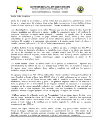 INSTITUCIÓN EDUCATIVA SAN JOSÉ DE CARRIZAL
NIT: 800.184.905-1 DANE: 223678001022 Código ICFES: 064535
CORREGIMIENTO DE CARRIZAL - SAN CARLOS – CÓRDOBA
familia de los homínidos.
Dentro de la familia de los homínidos, a su vez, se han dado dos géneros: los Australopitecos o monos
del sur y el género homo. En el género homo se han dado cinco especies: el Homo habilis, el Homo
erectus, el Homo sapiens y el Homo sapiens sapiens. Pasamos a analizarlos con cierto detalle.
-Los Australopitecos. Surgieron en las selvas Africanas hace unos tres millones de años. Fueron los
primeros homínidos que adoptaron la marcha erguida. Su organización grupal y el bipedismo les
permitieron abandonar su original medio arborícola y conquistar los espacios libres de la sabana
africana. Se defendieron y cazaron en grupo utilizando palos, piedras, huesos y otros objetos
contundentes, lo que les permitió cambiar sus hábitos alimenticios, pasando de ser herbívoros a ser
omnívoros. El esqueleto y la musculatura están adaptados a la marcha erguida (recta), el cráneo es
elevado y su capacidad craneal es de 500 cm3 (más o menos como un gorila).
-El Homo habilis. Con una antigüedad de unos 2 millones de años, se extinguió hace 500.000 de
años. Su frente es ligeramente abombada, su mandíbula menos robusta y sus dientes más pequeños
que los de los australopitecos; tiene una mayor capacidad craneal (unos 700cm3). Fue capaz de
producir toscos artefactos de piedra, vivían en zonas abiertas, como pradera y sabanas, organizados en
formaciones familiares. Algunos antropólogos asignan su pertenencia al género de los
australopitecos y no al género homo.
-El Homo erectus. Supone un notable avance en el proceso de hominización. Apareció hace
aproximadamente 1,5 millones de años y se extinguió hace 250.000 años. Su esqueleto es parecido al
del hombre actual: cráneo aplanado, frente huidiza y mandíbula más grácil que los anteriores
homínidos, aunque sin mentón.
Su capacidad craneal es de 900-1200 cc. Talló piedras y fabricó utensilios y armas para la defensa y la
caza. Descubrió y dominó el fuego (hace 400.000 años) y lo utilizó profusamente en sus hogares. Se
especula con que fue el Homo erectus quién inició la transición de los lenguajes naturales,
inarticulados, basados en voces únicas y gritos, a los primitivos lenguajes simbólicos. La transición se
debió de producir por la imposibilidad de los lenguajes naturales de adecuarse a la acumulación
cuantitativa de las nuevas necesidades culturales, por ejemplo, la planificación de una actividad tan
compleja como la caza organizada. Fue necesario crear una herramienta de comunicación que
permitiese nombrar o designar (primera función del lenguaje) los objetos y las acciones.
-El Homo sapiens. Es el llamado hombre de Neanderthal. Vivió en algunos lugares de Asia y sobre
todo en Europa. Apareció hace unos 100.000 años y se extinguió hace 35.000 años. Esto significa que
coexistió e incluso convivió con el hombre actual. Era de baja estatura (sobre 1,60 m.), tenía el rostro
grande, la frente huidiza y la mandíbula con un mentón incipiente. Se calcula que su capacidad
craneana es de unos 1500 cc.
Dominó una amplia industria lítica, hachas bifaces, cuchillos muy perfeccionados, raederas, etc.
Vivían en refugios naturales que acondicionaron y reconstruyeron con un cierto sentido de la
distribución del espacio mediante estancias separadas con funciones distintas. Practicaban rituales
funerarios avanzados y se deduce que mostraban incipientes preocupaciones espirituales...
 