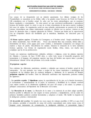 INSTITUCIÓN EDUCATIVA SAN JOSÉ DE CARRIZAL
NIT: 800.184.905-1 DANE: 223678001022 Código ICFES: 064535
CORREGIMIENTO DE CARRIZAL - SAN CARLOS – CÓRDOBA
Las causas de su desaparición son un misterio apasionante. Los últimos vestigios de los
Neanderthales se encuentran en los fértiles valles y las grandes zonas boscosas de Norte de Francia.
Allí coincidieron con el hombre actual. Se sabe, por los restos antropológicos, que en ocasiones
fueron expulsados o exterminados. En otras parece ser que convivieron pacíficamente y aprendieron
técnicas del hombre actual. Lo cierto es que no se tiene conocimiento de una nueva especie, resultante
del cruce de ambas. Su organización social era muy reducida, prácticamente no pasaron de la familia
extensa, desarrollaron una cultura relativamente avanzada en relación con su sucesor, vivieron en una
época de glaciación dura y exigente (glaciación de Würm)... Tuvieron que luchar por la supervivencia
con un competidor directo tan formidable que la naturaleza, finalmente, los seleccionó para su
extinción.
-El Homo sapiens sapiens. El hombre de Cromagnon, es el hombre actual. Surgió coincidiendo con
los último neandertales, hace 40.000 años. Posee una industria lítica muy avanzada, fabrica útiles y
herramientas de hueso, como agujas para coser vestidos, e instrumentos compuestos con mangos de
madera y hojas de piedra. Descubrieron los metales. Iniciaron la roturación de la tierra mediante
técnicas agrícolas. Las formas de organización social, familias, tribus, clanes, son mucho más
complejas que las de sus predecesores.
Cuenta con numerosas manifestaciones culturales, artísticas y religiosas, como las pinturas rupestres
de Altamira y Lascaux, de hace 33.000 años, y, sobre todo, posee el desarrollo progresivo del
pensamiento y el lenguaje, del psiquismo superior, que hace del hombre una especie única y peculiar,
abismalmente distante de las más próximas en la escala evolutiva.
El psiquismo superior
Son evidentes las diferencias anatómicas, mentales y culturales que separan al hombre actual de los
antropoides. En este apartado, nos vamos a ocupar de las causas anatómicas o morfológicas del
surgimiento de los distintos tipos de conducta inteligente y, finalmente, de la aparición del llamado
psiquismo superior del hombre. Entre las diferencias anatómicas más importantes, podemos señalar
las siguientes:
- La posición erguida. El bipedismo supuso la especialización de los pies en la función locomotora,
el acortamiento y ensanchamiento de la pelvis, la resistencia y flexibilidad de la columna vertebral
cuya misión consiste en la distribución equilibrada del peso del cuerpo y del cráneo. La primera y
principal consecuencia del bipedismo fue la liberación de la mano.
- La liberación de la mano. La liberación de la mano y la existencia de un dedo pulgar oponible,
hicieron posible la utilización de este órgano en tareas prensoras y manipuladoras, con las cuales los
primeros homínidos pudieron construir herramientas y adaptarse al medio. Ello facilitó la irrupción de
la inteligencia práctica o instrumental.
-El desarrollo del cerebro. Un tamaño tres veces mayor de volumen encefálico (1.800 cc.) que el de
los primates, permitiría el desarrollo de zonas del cerebro especializado para ciertas tareas como el
lenguaje como instrumento de comunicación, la inteligencia simbólica, el pensamiento lógico-
 
