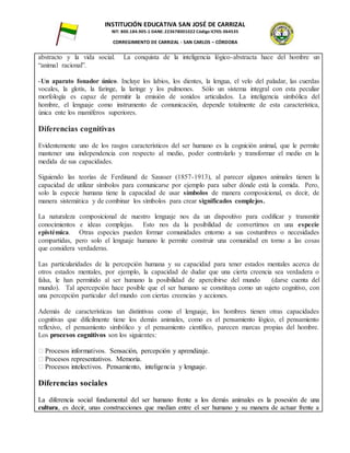 INSTITUCIÓN EDUCATIVA SAN JOSÉ DE CARRIZAL
NIT: 800.184.905-1 DANE: 223678001022 Código ICFES: 064535
CORREGIMIENTO DE CARRIZAL - SAN CARLOS – CÓRDOBA
abstracto y la vida social. La conquista de la inteligencia lógico-abstracta hace del hombre un
“animal racional”.
-Un aparato fonador único. Incluye los labios, los dientes, la lengua, el velo del paladar, las cuerdas
vocales, la glotis, la faringe, la laringe y los pulmones. Sólo un sistema integral con esta peculiar
morfología es capaz de permitir la emisión de sonidos articulados. La inteligencia simbólica del
hombre, el lenguaje como instrumento de comunicación, depende totalmente de esta característica,
única ente los mamíferos superiores.
Diferencias cognitivas
Evidentemente uno de los rasgos característicos del ser humano es la cognición animal, que le permite
mantener una independencia con respecto al medio, poder controlarlo y transformar el medio en la
medida de sus capacidades.
Siguiendo las teorías de Ferdinand de Sausser (1857-1913), al parecer algunos animales tienen la
capacidad de utilizar símbolos para comunicarse por ejemplo para saber dónde está la comida. Pero,
solo la especie humana tiene la capacidad de usar símbolos de manera composicional, es decir, de
manera sistemática y de combinar los símbolos para crear significados complejos.
La naturaleza composicional de nuestro lenguaje nos da un dispositivo para codificar y transmitir
conocimientos e ideas complejas. Esto nos da la posibilidad de convertirnos en una especie
epistémica. Otras especies pueden formar comunidades entorno a sus costumbres o necesidades
compartidas, pero solo el lenguaje humano le permite construir una comunidad en torno a las cosas
que considera verdaderas.
Las particularidades de la percepción humana y su capacidad para tener estados mentales acerca de
otros estados mentales, por ejemplo, la capacidad de dudar que una cierta creencia sea verdadera o
falsa, le han permitido al ser humano la posibilidad de apercibirse del mundo (darse cuenta del
mundo). Tal apercepción hace posible que el ser humano se constituya como un sujeto cognitivo, con
una percepción particular del mundo con ciertas creencias y acciones.
Además de características tan distintivas como el lenguaje, los hombres tienen otras capacidades
cognitivas que difícilmente tiene los demás animales, como es el pensamiento lógico, el pensamiento
reflexivo, el pensamiento simbólico y el pensamiento científico, parecen marcas propias del hombre.
Los procesos cognitivos son los siguientes:
� Procesos informativos. Sensación, percepción y aprendizaje.
� Procesos representativos. Memoria.
� Procesos intelectivos. Pensamiento, inteligencia y lenguaje.
Diferencias sociales
La diferencia social fundamental del ser humano frente a los demás animales es la posesión de una
cultura, es decir, unas construcciones que median entre el ser humano y su manera de actuar frente a
 