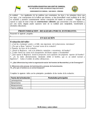 INSTITUCIÓN EDUCATIVA SAN JOSÉ DE CARRIZAL
NIT: 800.184.905-1 DANE: 223678001022 Código ICFES: 064535
CORREGIMIENTO DE CARRIZAL - SAN CARLOS – CÓRDOBA
la realidad. Los significados de las palabras que construimos, las leyes y los principios éticos que
nos rigen, y las concepciones de la belleza que tenemos, se han desarrollado como resultado de la vida
en sociedad y permean constantemente nuestra concepción del mundo en sociedad. Ninguna otra
especie es capaz de tener el tipo de construcciones culturales que caracterizan a los seres humanos y,
por esta razón, ninguna puede separarse tanto de su realidad para manipularla, transformarla y
abordarla críticamente.
PROFUNDIZACIÓN –REALIZADA POR EL ESTUDIANTE-
Responde la siguiente pregunta:
¿
EVALUACIÓN
Evaluación del taller
2. ¿Cuál fue el principal acierto y el fallo más importante del evolucionismo darwiniano?
3. ¿Por qué se llama "sintética" la actual teoría de la evolución?
4. Enumera las leyes de la evolución.
5. ¿Desde la filogénesis, cuál es la definición naturalista o taxonómica del hombre?
6. ¿Cuáles fueron las causas de la desaparición del Homo sapiens o Neanderthal?
7. ¿Qué supone la filogénesis desde la perspectiva de la aparición del psiquismo superior del hombre?
8. ¿Se ha dicho alternativamente, intentando definir al hombre, que es un animal racional y
lingüístico?. Aclara el sentido de ambas afirmaciones.
11. ¿Qué diferencias hay entre la organización social del hombre de Neanderthal y el de Cromagnon?
9. Diferencia entre proceso de hominización y proceso de humanización.
10. ¿Por qué el hombre es un animal biosocial?
Completa la siguiente tabla con los principales postulados de las teorías de la evolución:
Teoría de la Evolución Postulados principales
Lamarquismo
Darwinismo
Mutacionismo
Teoría sintética
Reflexiona y autoevalúate
 