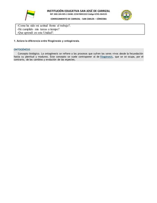 INSTITUCIÓN EDUCATIVA SAN JOSÉ DE CARRIZAL
NIT: 800.184.905-1 DANE: 223678001022 Código ICFES: 064535
CORREGIMIENTO DE CARRIZAL - SAN CARLOS – CÓRDOBA
-Como ha sido mi actitud frente al trabajo?.
-He cumplido mis tareas a tiempo?
-Que aprendí en esta Unidad?.
1. Aclara la diferencia entre filogénesis y ontogénesis.
ONTOGÉNESIS
Concepto biológico. La ontogénesis se refiere a los procesos que sufren los seres vivos desde la fecundación
hasta su plenitud y madurez. Este concepto se suele contraponer al de filogénesis, que se se ocupa, por el
contrario, de los cambios y evolución de las especies.
 