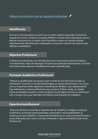 Elabore um curriculo com as seguintes indicações:
Identificação
Escreva no alto da página,ao centro ou no canto superior esquerdo Currículo de..
seguido do nome e contactos (morada,telefone e email).Outra informação,como a
data de nascimento ou o estado civil é facultativa e deve ser incluída quando
expressamente solicitada pelo empregador,ou quando constitui um aspecto que
valoriza a candidatura.
Objectivo Profissional
O objectivo profissional,a ser incluído,deve ser o mais preciso possível.Indique,
concretamente,o tipo de emprego e funções que pretende desempenhar.Se incluir
esta rubrica deve aparecer imediatamente após a identificação.
Formação Académica e Profissional
Indique as qualificações que possui,quer se trate de uma formação escolar ou
profissional. Enumere as escolas frequentadas,os centros de formação e os cursos,
com as respectivas datas,diplomas e classificações obtidas ( caso seja favorável).
Faça referência à carteira profissional,caso a possua.Podem,ainda,ser citadas
outras actividades escolares e extra-escolares que,de alguma forma,se relacionem
com a função como,por exemplo,seminários e participação em trabalhos.
Experiência profissional
Descreva,de forma resumida,as experiências de trabalho,os estágios,ainda que
académicos,as funções desempenhadas,atribuições e responsabilidades,as
empresas em que trabalhou,o tempo de permanência em cada actividade/função e
outras indicações,tais como o vínculo contratual e regime de trabalho (part-time,
full time etc)
Identificação
Objectivo Profissional
Formação Académica e Profissional
Experiência profissional
 
