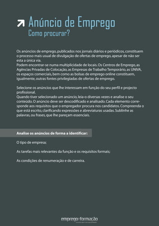 Anúncio de Emprego
Como procurar?
Os anúncios de emprego,publicados nos jornais diários e periódicos,constituem
o processo mais usual de divulgação de ofertas de emprego,apesar de não ser
esta a única via.
Podem encontrar-se numa multiplicidade de locais.Os Centros de Emprego,as
Agências Privadas de Colocação,as Empresas de Trabalho Temporário,as UNIVA,
os espaços comerciais,bem como as bolsas de emprego online constituem,
igualmente,outras fontes privilegiadas de ofertas de emprego.
Selecione os anúncios que lhe interessam em função do seu perfil e projecto
profissional.
Quando tiver selecionado um anúncio,leia-o diversas vezes e analise o seu
conteúdo.O anúncio deve ser descodificado e analisado.Cada elemento corre-
sponde aos requisitos que o empregador procura nos candidatos.Compreenda o
que está escrito,clarificando expressões e abreviaturas usadas.Sublinhe as
palavras,ou frases,que lhe pareçam essenciais.
Analise os anúncios de forma a identificar:
O tipo de empresa;
As tarefas mais relevantes da função e os requisitos formais;
As condições de renumeração e de carreira.
Analise os anúncios de forma a identificar:
 