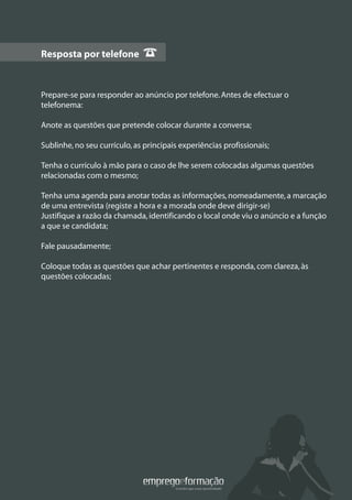 Resposta por telefone
Prepare-se para responder ao anúncio por telefone.Antes de efectuar o
telefonema:
Anote as questões que pretende colocar durante a conversa;
Sublinhe,no seu currículo,as principais experiências profissionais;
Tenha o currículo à mão para o caso de lhe serem colocadas algumas questões
relacionadas com o mesmo;
Tenha uma agenda para anotar todas as informações,nomeadamente,a marcação
de uma entrevista (registe a hora e a morada onde deve dirigir-se)
Justifique a razão da chamada,identificando o local onde viu o anúncio e a função
a que se candidata;
Fale pausadamente;
Coloque todas as questões que achar pertinentes e responda,com clareza,às
questões colocadas;
Resposta por telefone
 