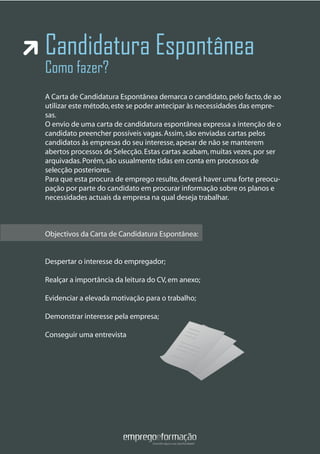 Candidatura Espontânea
Como fazer?
A Carta de Candidatura Espontânea demarca o candidato,pelo facto,de ao
utilizar este método,este se poder antecipar às necessidades das empre-
sas.
O envio de uma carta de candidatura espontânea expressa a intenção de o
candidato preencher possíveis vagas.Assim,são enviadas cartas pelos
candidatos às empresas do seu interesse,apesar de não se manterem
abertos processos de Selecção.Estas cartas acabam,muitas vezes,por ser
arquivadas.Porém,são usualmente tidas em conta em processos de
selecção posteriores.
Para que esta procura de emprego resulte,deverá haver uma forte preocu-
pação por parte do candidato em procurar informação sobre os planos e
necessidades actuais da empresa na qual deseja trabalhar.
Objectivos da Carta de Candidatura Espontânea:
Despertar o interesse do empregador;
Realçar a importância da leitura do CV,em anexo;
Evidenciar a elevada motivação para o trabalho;
Demonstrar interesse pela empresa;
Conseguir uma entrevista
Objectivos da Carta de Candidatura Espontânea:
 