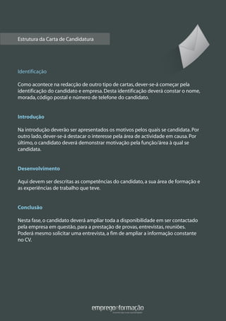 Estrutura da Carta de Candidatura
Identificação
Como acontece na redacção de outro tipo de cartas,dever-se-á começar pela
identificação do candidato e empresa.Desta identificação deverá constar o nome,
morada,código postal e número de telefone do candidato.
Introdução
Na introdução deverão ser apresentados os motivos pelos quais se candidata.Por
outro lado,dever-se-á destacar o interesse pela área de actividade em causa.Por
último,o candidato deverá demonstrar motivação pela função/área à qual se
candidata.
Desenvolvimento
Aqui devem ser descritas as competências do candidato,a sua área de formação e
as experiências de trabalho que teve.
Conclusão
Nesta fase,o candidato deverá ampliar toda a disponibilidade em ser contactado
pela empresa em questão,para a prestação de provas,entrevistas,reuniões.
Poderá mesmo solicitar uma entrevista,a fim de ampliar a informação constante
no CV.
 