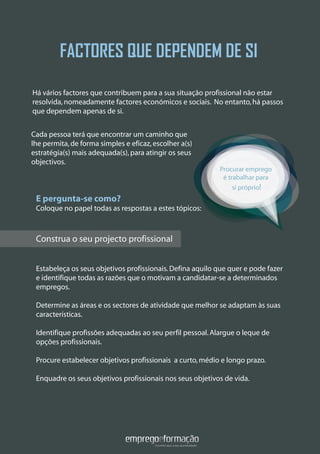 FACTORES QUE DEPENDEM DE SI
Construa o seu projecto profissional
Estabeleça os seus objetivos profissionais.Defina aquilo que quer e pode fazer
e identifique todas as razões que o motivam a candidatar-se a determinados
empregos.
Determine as áreas e os sectores de atividade que melhor se adaptam às suas
características.
Identifique profissões adequadas ao seu perfil pessoal.Alargue o leque de
opções profissionais.
Procure estabelecer objetivos profissionais a curto,médio e longo prazo.
Enquadre os seus objetivos profissionais nos seus objetivos de vida.
Há vários factores que contribuem para a sua situação profissional não estar
resolvida,nomeadamente factores económicos e sociais. No entanto,há passos
que dependem apenas de si.
Procurar emprego
é trabalhar para
si próprio!
Construa o seu projecto profissional
Cada pessoa terá que encontrar um caminho que
lhe permita,de forma simples e eficaz,escolher a(s)
estratégia(s) mais adequada(s),para atingir os seus
objectivos.
E pergunta-se como?
Coloque no papel todas as respostas a estes tópicos:
 