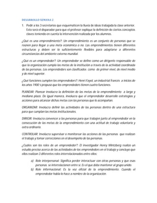 DESARROLLO	SEMANA	2	

1. Pedir a los 3 secretarios que esquematicen la lluvia de ideas trabajada la clase anterior.
Esto será el disparador para que el profesor explique la definición de ciertos conceptos
claves teniendo en cuenta la intervención realizada por los alumnos.
¿Qué es una emprendimiento?: Un emprendimiento es un conjunto de personas que se
reúnen para llegar a una meta económica o no. Las emprendimientos tienen diferentes
estructuras y deben ser lo suficientemente flexibles para adaptarse a diferentes
circunstancias del ambiente externo mundial.
¿Qué es un emprendedor?: Un emprendedor se define como un dirigente responsable de
que la organización cumpla las metas de la institución a través de la actividad coordinada
de las personas. Los emprendedors son clasificados como de primer nivel, de nivel medio
y de nivel superior.
¿Qué funciones cumplen los emprendedors?: Henri Fayol, un industrial francés a inicios de
los años 1900´s propuso que los emprendedors tienen cuatro funciones.
PLANEAR: Planear involucra la definición de las metas de la emprendimiento a largo y
mediano plazo. De igual manera, involucra que el emprendedor desarrolle estrategias y
acciones para alcanzar dichas metas con las personas que lo acompañan.
ORGANIZAR: Involucra definir las actividades de las personas dentro de una estructura
para que cumplan las metas institucionales.
DIRIGIR: Involucra convencer a las personas para que trabajen junto al emprendedor en la
consecución de las metas de la emprendimiento con una actitud de trabajo voluntario y
extra ordinario.
CONTROLAR: Involucra supervisar o monitorear las acciones de las personas que realizan
el trabajo y tomar correcciones en el desempeño de las personas.
¿Cuáles son los roles de un emprendedor?: El investigador Henry Mintzberg realizo un
estudio preciso acerca de las actividades de los emprendedors en el trabajo y concluyo que
ellos realizan 3 diferentes roles interrelacionados entre ellos:
a) Role interpersonal: Significa perder interactuar con otras personas y que esas
personas se interrelacionen entre sí. Es el que debe mantener al grupo unido.
b) Role informacional: Es la voz oficial de la emprendimiento. Cuando el
emprendedor habla lo hace a nombre de la organización.

 