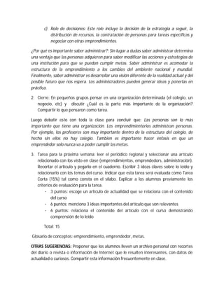 c) Role de decisiones: Este role incluye la decisión de la estrategia a seguir, la
distribución de recursos, la contratación de personas para tareas especificas y
negociar con otras emprendimientos.
¿Por qué es importante saber administrar?: Sin lugar a dudas saber administrar determina
una ventaja que las personas adquieren para saber modificar las acciones y estrategias de
una institución para que se puedan cumplir metas. Saber administrar es acomodar la
estructura de la emprendimiento a los cambios del ambiente nacional y mundial.
Finalmente, saber administrar es desarrollar una visión diferente de la realidad actual y del
posible futuro que nos espera. Los administradores pueden generar ideas y ponerlas en
práctica.
2. Cierre: En pequeños grupos pensar en una organización determinada (el colegio, un
negocio, etc) y discutir ¿Cuál es la parte más importante de la organización?
Compartir lo que pensaron como tarea.
Luego debatir esto con toda la clase para concluir que: Las personas son lo más
importante que tiene una organización. Los emprendimientorios administran personas.
Por ejemplo, los profesores son muy importante dentro de la estructura del colegio, de
hecho sin ellos no hay colegio. También es importante hacer énfasis en que un
emprendedor solo nunca va a poder cumplir las metas.
3. Tarea para la próxima semana: leer el periódico regional y seleccionar una artículo
relacionado con los visto en clase (emprendimientos, emprendedors, administración).
Recortar el artículo y pegarlo en el cuaderno. Escribir 3 ideas claves sobre lo leído y
relacionarlo con los temas del curso. Indicar que esta tarea será evaluada como Tarea
Corta (15%) tal como consta en el sílabo. Explicar a los alumnos previamente los
criterios de evaluación para la tarea.
· 3 puntos: escoge un artículo de actualidad que se relaciona con el contenido
del curso
· 6 puntos: menciona 3 ideas importantes del artículo que son relevantes
· 6 puntos: relaciona el contenido del artículo con el curso demostrando
comprensión de lo leído
Total: 15
Glosario de conceptos: emprendimiento, emprendedor, metas.
OTRAS SUGERENCIAS: Proponer que los alumnos lleven un archivo personal con recortes
del diario o revista o información de Internet que le resulten interesantes, con datos de
actualidad o curiosos. Compartir esta información frecuentemente en clase.

 