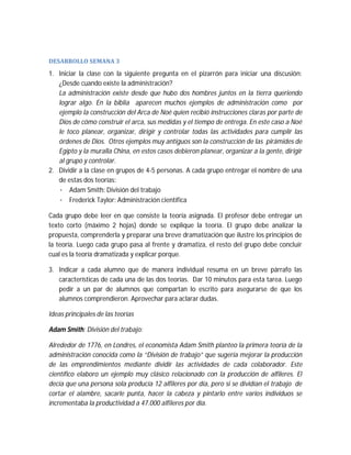 DESARROLLO	SEMANA	3	

1. Iniciar la clase con la siguiente pregunta en el pizarrón para iniciar una discusión:
¿Desde cuando existe la administración?
La administración existe desde que hubo dos hombres juntos en la tierra queriendo
lograr algo. En la biblia aparecen muchos ejemplos de administración como por
ejemplo la construcción del Arca de Noé quien recibió instrucciones claras por parte de
Dios de cómo construir el arca, sus medidas y el tiempo de entrega. En este caso a Noé
le toco planear, organizar, dirigir y controlar todas las actividades para cumplir las
órdenes de Dios. Otros ejemplos muy antiguos son la construcción de las pirámides de
Egipto y la muralla China, en estos casos debieron planear, organizar a la gente, dirigir
al grupo y controlar.
2. Dividir a la clase en grupos de 4-5 personas. A cada grupo entregar el nombre de una
de estas dos teorías:
· Adam Smith: División del trabajo
· Frederick Taylor: Administración científica
Cada grupo debe leer en que consiste la teoría asignada. El profesor debe entregar un
texto corto (máximo 2 hojas) donde se explique la teoría. El grupo debe analizar la
propuesta, comprenderla y preparar una breve dramatización que ilustre los principios de
la teoría. Luego cada grupo pasa al frente y dramatiza, el resto del grupo debe concluir
cual es la teoría dramatizada y explicar porque.
3. Indicar a cada alumno que de manera individual resuma en un breve párrafo las
características de cada una de las dos teorías. Dar 10 minutos para esta tarea. Luego
pedir a un par de alumnos que compartan lo escrito para asegurarse de que los
alumnos comprendieron. Aprovechar para aclarar dudas.
Ideas principales de las teorías
Adam Smith: División del trabajo:
Alrededor de 1776, en Londres, el economista Adam Smith planteo la primera teoría de la
administración conocida como la “División de trabajo” que sugería mejorar la producción
de las emprendimientos mediante dividir las actividades de cada colaborador. Este
científico elaboro un ejemplo muy clásico relacionado con la producción de alfileres. El
decía que una persona sola producía 12 alfileres por día, pero si se dividían el trabajo de
cortar el alambre, sacarle punta, hacer la cabeza y pintarlo entre varios individuos se
incrementaba la productividad a 47.000 alfileres por día.

 