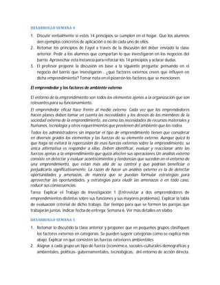 DESARROLLO	SEMANA	4	

1. Discutir verbalmente si estos 14 principios se cumplen en el hogar. Que los alumnos
den ejemplos concretos de aplicación o no de cada uno de ellos.
2. Retomar los principios de Fayol a través de la discusión del deber enviado la clase
anterior. Pedir a los alumnos que compartan lo que investigaron en los negocios del
barrio. Aprovechar esta instancia para reforzar los 14 principios y aclarar dudas.
3. El profesor propone la discusión en base a la siguiente pregunta: pensando en el
negocio del barrio que investigaron… ¿qué factores externos creen que influyen en
dicha emprendimiento? Tomar nota en el pizarrón los factores que se mencionen.
El emprendedor y los factores de ambiente externo
El entorno de la emprendimiento son todos los elementos ajenos a la organización que son
relevantes para su funcionamiento.
El emprendedor eficaz hace frente al medio externo. Cada vez que los emprendedores
hacen planes deben tomar en cuenta las necesidades y los deseos de los miembros de la
sociedad externa de la emprendimiento, así como las necesidades de recursos materiales y
humanos, tecnología y otros requerimientos que provienen del ambiente que los rodea.
Todos los administradores sin importar el tipo de emprendimiento tienen que considerar
en diversos grados los elementos y las fuerzas de su elemento externo. Aunque quizá lo
que haga no evitará la repercusión de esas fuerzas externas sobre la emprendimiento, su
única alternativa es responder a ellas. Deben identificar, evaluar y reaccionar ante las
fuerzas ajenas a la emprendimiento que quizá afecten sus operaciones.Un análisis externo
consiste en detectar y evaluar acontecimientos y tendencias que suceden en el entorno de
una emprendimiento, que están más allá de su control y que podrían beneficiar o
perjudicarla significativamente. La razón de hacer un análisis externo es la de detectar
oportunidades y amenazas, de manera que se puedan formular estrategias para
aprovechar las oportunidades, y estrategias para eludir las amenazas o en todo caso,
reducir sus consecuencias.
Tarea: Explicar el Trabajo de Investigación 1 (Entrevistar a dos emprendedores de
emprendimientos distintas sobre sus funciones y sus mayores problemas). Explicar la tabla
de evaluación criterial de dicho trabajo. Dar tiempo para que se formen las parejas que
trabajarán juntas. Indicar fecha de entrega: Semana 6. Ver más detalles en sílabo.
DESARROLLO	SEMANA	5		

1. Retomar lo discutido la clase anterior y proponer que en pequeños grupos clasifiquen
los factores externos en categorías. Se pueden sugerir categorías como se explica más
abajo. Explicar en qué consisten las fuerzas exteriores ambientales.
2. Asignar a cada grupo un tipo de fuerza (económica, sociales-culturales-demográficas y
ambientales, políticas- gubernamentales, tecnológicas, del entorno de acción directa,

 