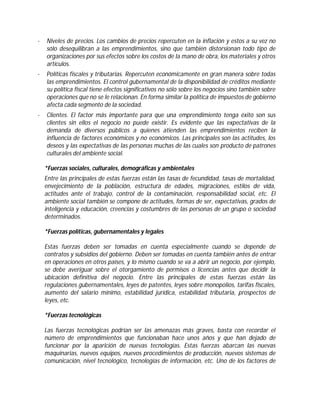 ·

Niveles de precios. Los cambios de precios repercuten en la inflación y estos a su vez no
sólo desequilibran a las emprendimientos, sino que también distorsionan todo tipo de
organizaciones por sus efectos sobre los costos de la mano de obra, los materiales y otros
artículos.

·

Políticas fiscales y tributarias. Repercuten económicamente en gran manera sobre todas
las emprendimientos. El control gubernamental de la disponibilidad de créditos mediante
su política fiscal tiene efectos significativos no sólo sobre los negocios sino también sobre
operaciones que no se le relacionan. En forma similar la política de impuestos de gobierno
afecta cada segmento de la sociedad.

·

Clientes. El factor más importante para que una emprendimiento tenga éxito son sus
clientes sin ellos el negocio no puede existir. Es evidente que las expectativas de la
demanda de diversos públicos a quienes atienden las emprendimientos reciben la
influencia de factores económicos y no económicos. Las principales son las actitudes, los
deseos y las expectativas de las personas muchas de las cuales son producto de patrones
culturales del ambiente social.
*Fuerzas sociales, culturales, demográficas y ambientales
Entre las principales de estas fuerzas están las tasas de fecundidad, tasas de mortalidad,
envejecimiento de la población, estructura de edades, migraciones, estilos de vida,
actitudes ante el trabajo, control de la contaminación, responsabilidad social, etc. El
ambiente social también se compone de actitudes, formas de ser, expectativas, grados de
inteligencia y educación, creencias y costumbres de las personas de un grupo o sociedad
determinados.
*Fuerzas políticas, gubernamentales y legales
Estas fuerzas deben ser tomadas en cuenta especialmente cuando se depende de
contratos y subsidios del gobierno. Deben ser tomadas en cuenta también antes de entrar
en operaciones en otros países, y lo mismo cuando se va a abrir un negocio, por ejemplo,
se debe averiguar sobre el otorgamiento de permisos o licencias antes que decidir la
ubicación definitiva del negocio. Entre las principales de estas fuerzas están las
regulaciones gubernamentales, leyes de patentes, leyes sobre monopolios, tarifas fiscales,
aumento del salario mínimo, estabilidad jurídica, estabilidad tributaria, prospectos de
leyes, etc.
*Fuerzas tecnológicas
Las fuerzas tecnológicas podrían ser las amenazas más graves, basta con recordar el
número de emprendimientos que funcionaban hace unos años y que han dejado de
funcionar por la aparición de nuevas tecnologías. Estas fuerzas abarcan las nuevas
maquinarias, nuevos equipos, nuevos procedimientos de producción, nuevos sistemas de
comunicación, nivel tecnológico, tecnologías de información, etc. Uno de los factores de

 