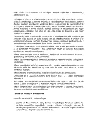mayor efecto sobre el ambiente es la tecnología. La ciencia proporciona el conocimiento y
la tecnología lo usa.
Tecnología se refiere a la suma total del conocimiento que se tiene de las formas de hacer
las cosas. Sin embargo su principal influencia es sobre la forma de hacer las cosas, cómo se
diseñan, producen, distribuyen y venden los bienes y los servicios. La repercusión de la
tecnología se manifiesta en nuevos productos, nuevas máquinas, nuevas herramientas,
nuevos materiales y nuevos servicios. Algunos beneficios de la tecnología son: mayor
productividad, estándares más altos de vida, más tiempo de descanso y una mayor
variedad de productos.
Sin embargo, deben ponderarse los beneficios de la tecnología contra los problemas que
conllevan estos avances, un claro ejemplo son los embotellamientos de tránsito y la
contaminación del agua y del aire. Se requiere un enfoque equilibrado que la aproveche y
al mismo tiempo disminuya algunos de sus efectos colaterales indeseables.
La tecnología causa amplios y fuertes repercusiones, tanto así que a sus distintos avances
se le denominan “revoluciones” Para comprender mejor los cambios tecnológicos
consideremos las siguientes categorías:
·

Mayor capacidad para dominar el tiempo y la distancia para el moviendo de carga y
pasajeros. Ej. ferrocarriles, autos, aeroplanos.

·

Mayor capacidad para generar, almacenar, transportar y distribuir energía. Ejs.rayo láser,
electricidad.

·

Mayor capacidad para diseñar nuevos materiales y cambiar las propiedades de otros para
satisfacer mejor las necesidades. Ej. Aleaciones de acero, fibras sintéticas, nuevas
medicinas, plásticos.

·

Mecanización o automatización de ciertos procesos mentales. Ej. computadoras.

·

Ampliación de la capacidad humana para percibir cosas. Ej. : radar, microscopio
electrónico.

·

Una mayor comprensión del comportamiento individual y de grupo y de cómo hacerle
frente. Ej. bases psicológicas de la motivación, mejores técnicas administrativas.

·

Mayor comprensión de las enfermedades y de su tratamiento. Ej. vacunas, transplantes,
tratamiento de infecciones con antibióticos.
*Fuerzas del entorno de acción directa
Las cuales a su vez están conformadas por:
·

Fuerzas de la competencia: competidores, sus estrategias, fortalezas, debilidades,
ventajas competitivas, capacidades, recursos, objetivos, estrategias, volumen de
ventas, participación en el mercado; entrada al mercado de nuevas emprendimientos
competidoras o de productos del extranjero, etc.

 