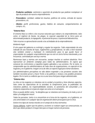 ·

Productos sustitutos: existencia o aparición de productos que podrían reemplazar al
tipo de producto de nuestra emprendimiento.

·

Proveedores: cantidad, calidad de insumos, políticas de ventas, entrada de nuevos
proveedores, etc.

·

Clientes: perfil, preferencias, gustos, hábitos de consumo, comportamientos de
compra, etc.

*Entorno físico
El entorno físico se refiere a los recursos naturales que rodean a la emprendimiento, tales
como: el régimen de lluvias, las plagas, la especial capacidad de la tierra para un
determinado producto, la topografía, el potencial de pesca, el potencial hidroeléctrico.
Tales recursos se aprovecharán acorde a las actividades de la emprendimiento.
Ambiente legal.
El otro papel del gobierno es restringir y regular los negocios. Todo emprendedor de esta
rodeado de una maraña de leyes, reglamentos y jurisprudencia, no sólo a nivel nacional
sino también estatal y municipal. Es relativamente poco lo que puede hacer el
emprendedor de cualquier emprendimiento que no esté en cierta forma relacionado y con
frecuencia, controlado por una ley o norma.
Numerosas leyes y normas son necesarias, aunque muchas se vuelven obsoletas. Pero
representan un ambiente complejo para todos los administradores. Se espera que
conozcan las restricciones y requisitos legales aplicables a sus acciones. Por lo tanto, es
comprensible que los administradores de toda clase de organizaciones, en especial en los
negocios y en el gobierno, tengan cerca de ellos un experto legal para tomar decisiones.
Los administradores perceptivos no sólo deben responder a las presiones sociales sino
también necesitan prever y hacer frente a las políticas e incluso a las posibles presiones
legales. Por lo tanto es evidente que no es una tarea fácil para ningún administrador.
*Entorno ético
La ética en los negocios se relaciona con la verdad y la justicia y tiene diversos aspectos,
tales como las expectativas de la sociedad, la competencia justa, la publicidad, las
relaciones públicas, las responsabilidades sociales, la autonomía del consumidor y la
conducta corporativa en el país de origen así como en el extranjero.
Ética se puede definir como: “la disciplina que se relaciona con lo bueno y lo malo y con el
deber y la obligación moral”.
Todas las personas, tanto si se encuentran en el área de los negocios, en el gobierno, en
una universidad o en cualquier tipo de organización deben preocuparse por la ética.
Existen tres tipos de teorías morales en el campo de la ética normativa.
Teoría utilitaria: sugiere que los planes y acciones se evalúan según sus consecuencias, es
decir que deben producir el mayor bien para el mayor número de personas.

 