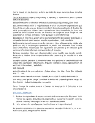 Teoría basada en los derechos: sostiene que todos los seres humanos tienen derechos
básicos.
Teoría de la justicia: exige que la justicia y la equidad y la imparcialidad guíen a quienes
tomas las decisiones.
Los administradores se enfrentan a muchas situaciones que requieren de juicios éticos.
Los administradores tienen la responsabilidad de crear un ambiente organizacional que
fomente la correcta toma de decisiones mediante la institucionalización de la ética. Es
decir, que se apliquen e integren los conceptos éticos a las acciones diarias. La forma más
común de institucionalizar la ética es establecer un código de ética (código es una
declaración de políticas, principios o reglas que guían el comportamiento).
Los códigos de ética no se aplican sólo a las emprendimientos de negocios; deben guiar el
comportamiento de las personas en todas las organizaciones y en la vida diaria.
Existen dos factores éticos que elevan los estándares éticos: a) la exposición pública y la
publicidad y b) la creciente preocupación de un público bien informado. Estos factores
están íntimamente relacionados con regulaciones del gobierno y la educación para
aumentar el profesionalismo de los emprendedors de negocios.
Para que los códigos éticos sean eficaces se deben tomar medidas para hacerlos cumplir.
Para esto se requiere de un comportamiento ético coherente y del respaldo de la alta
dirección.
Cualquier persona, ya sea en la actividad privada, en el gobierno, en una universidad o en
alguna otra organización está consciente de que los estándares éticos y legales difieren, en
particular entre naciones y sociedades.
BIBLIOGRAFIA
Administración de la emprendimiento. Cedeño Alvaro, San Jóse, Costa Rica. Editorial
U.N.E.D., 1990.
Administración. Koontz Harold/Heinz Weihrich, Editorial Mc Graw Hill, décima edición.
Dar tiempo para que las parejas comiencen a delinear las preguntas para el Trabajo de
Investigación 1. Aclarar dudas y guiar a los grupos.
Tarea: Entregar la próxima semana el Trabajo de investigación 1 (Entrevista a dos
emprendedores).
DESARROLLO	SEMANA	6	

1. Retomar las exposiciones de los grupos realizadas la semana anterior. El profesor debe
reforzar los aspectos discutidos más importantes y explicar la interacción entre los
distintos factores y como impactan a la hora de tomar decisiones.
2. Hacer un cierre del tema (apoyarse con el texto que se incluye más abajo).
En síntesis los administradores operan en un ambiente complejo. Este les afecta y, a su vez,
hasta cierto grado, influyen sobre el mismo.

 