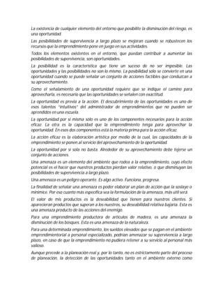 La existencia de cualquier elemento del entorno que posibilite la disminución del riesgo, es
una oportunidad.
Las posibilidades de supervivencia a largo plazo se mejoran cuando se robustecen los
recursos que la emprendimiento pone en juego en sus actividades.
Todos los elementos existentes en el entorno, que puedan contribuir a aumentar las
posibilidades de supervivencia, son oportunidades.
La posibilidad es la característica que tiene un suceso de no ser imposible. Las
oportunidades y las posibilidades no son lo mismo. La posibilidad sólo se convierte en una
oportunidad cuando se puede señalar un conjunto de acciones factibles que conduzcan a
su aprovechamiento.
Como el señalamiento de una oportunidad requiere que se indique el camino para
aprovecharla, es necesario que las oportunidades se señalen con exactitud.
La oportunidad es previa a la acción. El descubrimiento de las oportunidades es uno de
esos talentos “intuitivos” del administrador de emprendimientos que no pueden ser
aprendidos en una escuela.
La oportunidad por sí misma sólo es uno de los componentes necesarios para la acción
eficaz. La otra es la capacidad que la emprendimiento tenga para aprovechar la
oportunidad. En esos dos componentes está la materia prima para la acción eficaz.
La acción eficaz es la elaboración artística por medio de la cual, las capacidades de la
emprendimiento se ponen al servicio del aprovechamiento de la oportunidad.
La oportunidad por sí sola no basta. Alrededor de su aprovechamiento debe tejerse un
conjunto de acciones.
Una amenaza es un elemento del ambiente que rodea a la emprendimiento, cuyo efecto
potencial es el hacer que nuestros productos pierdan valor relativo, o que disminuyan las
posibilidades de supervivencia a largo plazo.
Una amenaza es un peligro operante. Es algo activo. Funciona, progresa.
La finalidad de señalar una amenaza es poder elaborar un plan de acción que la soslaye o
minimice. Por eso cuanto más específica sea la formulación de la amenaza, más útil será.
El valor de mis productos es la deseabilidad que tienen para nuestros clientes. Si
aparecieran productos que superan a los nuestros, su deseabilidad relativa bajaría. Esta es
una amenaza producto de las acciones del enemigo.
Para una emprendimiento productora de artículos de madera, es una amenaza la
disminución de los bosques. Esta es una amenaza de la naturaleza.
Para una determinada emprendimiento, los sueldos elevados que se pagan en el ambiente
emprendimientorial a personal especializado, podrían amenazar su supervivencia a largo
plazo, en caso de que la emprendimiento no pudiera retener a su servicio al personal más
valioso.
Aunque precede a la planeación real y, por lo tanto, no es estrictamente parte del proceso
de planeación, la detección de las oportunidades tanto en el ambiente externo como

 