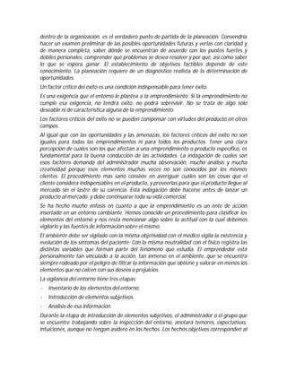 dentro de la organización, es el verdadero punto de partida de la planeación. Convendría
hacer un examen preliminar de las posibles oportunidades futuras y verlas con claridad y
de manera completa, saber dónde se encuentran dé acuerdo con los puntos fuertes y
débiles personales, comprender qué problemas se desea resolver y por qué, así como saber
lo que se espera ganar. El establecimiento de objetivos factibles depende de este
conocimiento. La planeación requiere de un diagnóstico realista de la determinación de
oportunidades.
Un factor crítico del éxito es una condición indispensable para tener éxito.
Es una exigencia que el entorno le plantea a la emprendimiento. Si la emprendimiento no
cumple esa exigencia, no tendrá éxito, no podrá sobrevivir. No se trata de algo sólo
deseable ni de característica alguna de la emprendimiento.
Los factores críticos del éxito no se pueden compensar con virtudes del producto en otros
campos.
Al igual que con las oportunidades y las amenazas, los factores críticos del éxito no son
iguales para todas las emprendimientos ni para todos los productos. Tener una clara
percepción de cuáles son los que afectan a una emprendimiento o producto específico, es
fundamental para la buena conducción de las actividades. La indagación de cuáles son
esos factores demanda del administrador mucha observación, mucho análisis y mucha
creatividad porque esos elementos muchas veces no son conocidos por los mismos
clientes. El procedimiento más sano consiste en averiguar cuáles son las cosas que el
cliente considera indispensables en el producto, y proveerlas para que el producto llegue al
mercado sin el lastre de su carencia. Esta indagación debe hacerse antes de lanzar un
producto al mercado, y debe continuarse toda su vida comercial.
Se ha hecho mucho énfasis en cuanto a que la emprendimiento es un ente de acción
insertado en un entorno cambiante. Hemos conocido un procedimiento para clasificar los
elementos del entorno y nos resta mencionar algo sobre la actitud con la cual debemos
vigilarlo y las fuentes de información sobre el mismo.
El ambiente debe ser vigilado con la misma objetividad con el médico vigila la existencia y
evolución de los síntomas del paciente. Con la misma neutralidad con el físico registra las
distintas variables que forman parte del fenómeno que estudia. El emprendedor está
personalmente tan vinculado a la acción, tan inmerso en el ambiente, que se encuentra
siempre rodeado por el peligro de filtrar la información que obtiene y valorar en menos los
elementos que no calcen con sus deseos o prejuicios.
La vigilancia del entorno tiene tres etapas:
·

Inventario de los elementos del entorno.

·

Introducción de elementos subjetivos.

·

Análisis de esa información.

Durante la etapa de introducción de elementos subjetivos, el administrador o el grupo que
se encuentre trabajando sobre la inspección del entorno, anotará temores, expectativas,
intuiciones, aunque no tengan asidero en los hechos. Los hechos objetivos corresponden al

 