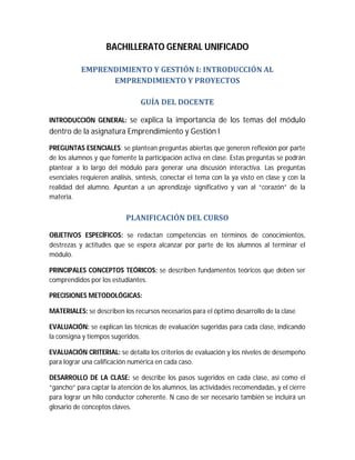 BACHILLERATO GENERAL UNIFICADO
EMPRENDIMIENTO	Y	GESTIÓN	I:	INTRODUCCIÓN	AL	
EMPRENDIMIENTO	Y	PROYECTOS	
GUÍA	DEL	DOCENTE	
INTRODUCCIÓN GENERAL: se explica la importancia de los temas del módulo

dentro de la asignatura Emprendimiento y Gestión I
PREGUNTAS ESENCIALES: se plantean preguntas abiertas que generen reflexión por parte
de los alumnos y que fomente la participación activa en clase. Estas preguntas se podrán
plantear a lo largo del módulo para generar una discusión interactiva. Las preguntas
esenciales requieren análisis, síntesis, conectar el tema con la ya visto en clase y con la
realidad del alumno. Apuntan a un aprendizaje significativo y van al “corazón” de la
materia.

PLANIFICACIÓN	DEL	CURSO	
OBJETIVOS ESPECÍFICOS: se redactan competencias en términos de conocimientos,
destrezas y actitudes que se espera alcanzar por parte de los alumnos al terminar el
módulo.
PRINCIPALES CONCEPTOS TEÓRICOS: se describen fundamentos teóricos que deben ser
comprendidos por los estudiantes.
PRECISIONES METODOLÓGICAS:
MATERIALES: se describen los recursos necesarios para el óptimo desarrollo de la clase
EVALUACIÓN: se explican las técnicas de evaluación sugeridas para cada clase, indicando
la consigna y tiempos sugeridos.
EVALUACIÓN CRITERIAL: se detalla los criterios de evaluación y los niveles de desempeño
para lograr una calificación numérica en cada caso.
DESARROLLO DE LA CLASE: se describe los pasos sugeridos en cada clase, así como el
“gancho” para captar la atención de los alumnos, las actividades recomendadas, y el cierre
para lograr un hilo conductor coherente. N caso de ser necesario también se incluirá un
glosario de conceptos claves.

 