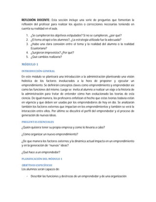 REFLEXIÓN DOCENTE: Esta sección incluye una serie de preguntas que fomentan la
reflexión del profesor para realizar los ajustes o correcciones necesarias teniendo en
cuenta su realidad en el aula.
1. ¿Se cumplieron los objetivos estipulados? Si no se cumplieron, ¿por qué?
2. ¿El tema atrapó a los alumnos?, ¿La estrategia utilizada fue la adecuada?
3. ¿Hubo una clara conexión entre el tema y la realidad del alumno o la realidad
Ecuatoriana?
4. ¿Surgieron imprevistos? ¿Por qué?
5. ¿Qué cambios realizaría?

MÓDULO	1	
INTRODUCCIÓN	GENERAL	

En este módulo se planteará una introducción a la administración planteando una visión
holística de los factores involucrados a la hora de proponer y ejecutar un
emprendimiento. Se definirán conceptos claves como emprendimiento y emprendedor así
como las funciones del mismo. Luego se invita al alumno a realizar un viaje a la historia de
la administración para tratar de entender cómo han evolucionado las teorías de esta
ciencia. De igual manera, los profesores enfatizan el hecho que estas teorías todavía están
en vigencia y que deben ser usadas por los emprendedores de hoy en día. Se analizarán
también los factores externos que impactan en los emprendimientos y también se verá la
interacción entre ellos. Por último se discutirá el perfil del emprendedor y el proceso de
generación de nuevas ideas.
PREGUNTAS	ESENCIALES	

¿Quién quisiera tener su propia empresa y como lo llevaría a cabo?
¿Cómo organizar un nuevo emprendimiento?
¿De que manera los factores externos y la dinámica actual impacta en un emprendimiento
y en la generación de “nuevas” ideas?
¿Qué hace a un emprendedor?
PLANIFICACIÓN	DEL	MÓDULO	1	
OBJETIVOS	ESPECÍFICOS		

Los alumnos serán capaces de:
· Describir las funciones y destrezas de un emprendedor y de una organización

 