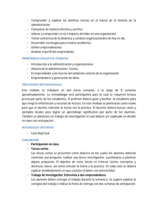 · Comprender y explicar las distintas teorías en el marco de la historia de la
administración
· Comunicar de manera efectiva y asertiva
· Valorar y comprender el rol e impacto del líder en una organización
· Tomar conciencia de la dinámica y cambios organizacionales de hoy en día
· Desarrollar estrategias para resolver problemas
· Definir emprendimiento
· Analizar el perfil del emprendedor
PRINCIPALES	CONCEPTOS	TEÓRICOS	

·
·
·
·

Introducción a la administración y organizaciones
Historia de la administración: Teorías
El emprendedor y las fuerzas del ambiente externo de la organización
Emprendedores y generación de ideas

PRECISIONES	METODOLÓGICAS	

Este módulo se trabajará en dos horas semanas, a lo largo de 8 semanas
aproximadamente. La metodología será participativa para lo cual se requerirá lectura
previa por parte de los estudiantes. El profesor deberá guiar y facilitar al estudiante para
que tenga la información y recursos de lectura. En este módulo se plantearán casos reales
para que el alumno relacione la teoría con la práctica. El docente deberá buscar casos y
ejemplos locales para lograr un aprendizaje significativo por parte de los alumnos.
También se planteará un trabajo de investigación el cual deberá ser explicado en detalle
en clase con anticipación.
MATERIALES/	RECURSOS	

· Caso RayCrock
EVALUACIÓN	

· Participación en clase
· Tareas cortas
Las tareas cortas se presentan como deberes en los cuales los alumnos deberán
contestar una pregunta, realizar una breve investigación, cuestionarse o plantear
alguna propuesta. El objetivo de estas tareas es reforzar ciertos conceptos y
destrezas claves, así como vincular la teoría a la práctica. En cada caso se deberá
explicar detalladamente en que consiste el deber con anterioridad.
· Trabajo de investigación: Entrevista a dos emprendedores
Los alumnos deben entregar el trabajo durante la semana 6. Se sugiere explicar la
consigna del trabajo e indicar la fecha de entrega con dos semanas de anticipación.

 