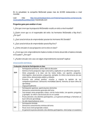 En la actualidad, la compañía McDonald posee mas de 42.000 restaurantes a nivel
mundial.
Leer
más:
http://recuerdosdepandora.com/historia/negocios/los-comienzos-demcdonalds/#ixzz25DavClwC macdonals.com

Preguntas guías para analizar el caso
1.¿Por qué creen que la propuesta McDonalds resultó un éxito a nivel mundial?
2.¿Quién creen que es el responsable del éxito: los hermanos McDonalds o Ray Kroc?,
¿Por qué?
3. ¿Qué características de emprendedor poseían los hermanos Mc Donalds?
4. ¿Qué características de emprendedor poseía Ray Kroc?
5. ¿Cómo vinculan el caso propuesto con lo visto en clase?
6. ¿Creen que este emprendimiento hubiera tenido el mismo desarrollo si hubiera iniciado
en Ecuador?, ¿Por qué?
7. ¿Pueden vincular este caso con algún emprendimiento nacional? explicar
EVALUACIÓN	CRITERIAL:		
Evaluación criterial de Participación en clase
· Participación pertinente, activa, lidera la discusión
· Domina el tema propuesto, logra conectarlo y explicarlo en sus diferentes aspectos
10-9
· Viene preparado a la clase con los textos leídos, con apuntes, preguntas,
interrogantes, observaciones, propuestas, ejemplos. Se refiere a las lecturas con una
visión crítica, demostrando análisis y reflexión.
· Presenta una actitud positiva, escucha y respeta la opinión de sus
compañeros/profesora. Demuestra mentalidad abierta, fomenta un buen clima de
aprendizaje
· Llega puntualmente
· Participación oportuna, aporta buenos elementos
· Demuestra conocimientos generales del tema
8-6
· Casi siempre viene preparado a clases, con los textos leídos, con apuntes, preguntas
y ejemplos. Se refiere a las lecturas de vez en cuando
· Presta atención a los distintos participantes, y en general contribuye a fomentar un
buen clima de aprendizaje.
· Ha sido impuntual pocas veces
· Participación limitada
· Demuestra conocimientos mínimos del tema
5-3
· Pocas veces viene preparado a clases.
· En general no presta atención a los distintos participantes, interrumpe en ocasiones

 