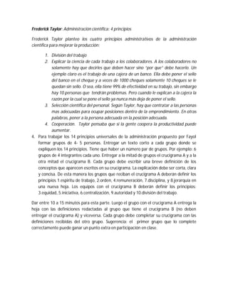 Frederick Taylor: Administración científica: 4 principios
Frederick Taylor planteo los cuatro principios administrativos de la administración
científica para mejorar la producción:
1. División del trabajo
2. Explicar la ciencia de cada trabajo a los colaboradores. A los colaboradores no
solamente hay que decirles que deben hacer sino “por que” debe hacerlo. Un
ejemplo claro es el trabajo de una cajera de un banco. Ella debe poner el sello
del banco en el cheque y a veces de 1000 cheques solamente 10 cheques se le
quedan sin sello. O sea, ella tiene 99% de efectividad en su trabajo, sin embargo
hay 10 personas que tendrán problemas. Pero cuando le explican a la cajera la
razón por la cual se pone el sello ya nunca más deja de poner el sello.
3. Selección científica del personal. Según Taylor, hay que contratar a las personas
mas adecuadas para ocupar posiciones dentro de la emprendimiento. En otras
palabras, poner a la persona adecuada en la posición adecuada.
4. Cooperación. Taylor pensaba que si la gente coopera la productividad puede
aumentar.
4. Para trabajar los 14 principios universales de la administración propuesto por Fayol
formar grupos de 4- 5 personas. Entregar un texto corto a cada grupo donde se
expliquen los 14 principios. Tiene que haber un número par de grupos. Por ejemplo: 6
grupos de 4 integrantes cada uno. Entregar a la mitad de grupos el crucigrama A y a la
otra mitad el crucigrama B. Cada grupo debe escribir una breve definición de los
conceptos que aparecen escritos en su crucigrama. La explicación debe ser corta, clara
y concisa. De esta manera los grupos que reciban el crucigrama A deberán definir los
principios 1.espiritu de trabajo, 2.orden, 4.remuneración, 7.disciplina, y 8.jerarquía en
una nueva hoja. Los equipos con el crucigrama B deberán definir los principios:
3.equidad, 5.iniciativa, 6.centralización, 9.autoridad y 10.división del trabajo.
Dar entre 10 a 15 minutos para esta parte. Luego el grupo con el crucigrama A entrega la
hoja con las definiciones redactadas al grupo que tiene el crucigrama B (no deben
entregar el crucigrama A) y viceversa. Cada grupo debe completar su crucigrama con las
definiciones recibidas del otro grupo. Sugerencia: el primer grupo que lo complete
correctamente puede ganar un punto extra en participación en clase.
 