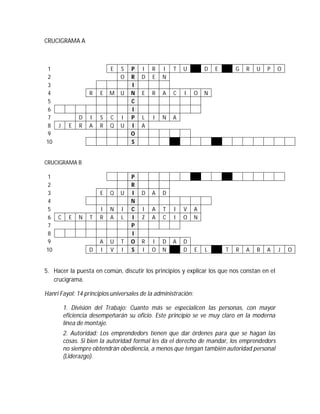 CRUCIGRAMA A
1 E S P I R I T U D E G R U P O
2 O R D E N
3 I
4 R E M U N E R A C I O N
5 C
6 I
7 D I S C I P L I N A
8 J E R A R Q U I A
9 O
10 S
CRUCIGRAMA B
1 P
2 R
3 E Q U I D A D
4 N
5 I N I C I A T I V A
6 C E N T R A L I Z A C I O N
7 P
8 I
9 A U T O R I D A D
10 D I V I S I O N D E L T R A B A J O
5. Hacer la puesta en común, discutir los principios y explicar los que nos constan en el
crucigrama.
Hanri Fayol: 14 principios universales de la administración:
1. División del Trabajo: Cuanto más se especialicen las personas, con mayor
eficiencia desempeñarán su oficio. Este principio se ve muy claro en la moderna
línea de montaje.
2. Autoridad: Los emprendedors tienen que dar órdenes para que se hagan las
cosas. Si bien la autoridad formal les da el derecho de mandar, los emprendedors
no siempre obtendrán obediencia, a menos que tengan también autoridad personal
(Liderazgo).
 