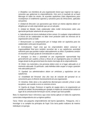 3. Disciplina: Los miembros de una organización tienen que respetar las reglas y
convenios que gobiernan la emprendimiento. Esto será el resultado de un buen
liderazgo en todos los niveles, de acuerdos equitativos (tales disposiciones para
recompensar el rendimiento superior) y sanciones para las infracciones, aplicadas
con justicia.
4. Unidad de Dirección: Las operaciones que tienen un mismo objetivo deben ser
dirigidas por un solo emprendedor que use un solo plan.
5. Unidad de Mando: Cada colaborador debe recibir instrucciones sobre una
operación particular solamente de una persona.
6. Subordinación de interés individual al bien común: En cualquier emprendimiento
el interés de los colaboradors no debe tener prelación sobre los intereses de la
organización como un todo.
7. Remuneración: La compensación por el trabajo debe ser equitativa para los
colaboradors como para los patronos.
8. Centralización: Fayol creía que los emprendedors deben conservar la
responsabilidad final pero también necesitan dar a sus subalternos autoridad
suficiente para que puedan realizar adecuadamente su oficio. El problema consiste
en encontrar el mejor grado de Centralización en cada caso.
9. Jerarquía: La línea e autoridad en una organización representada hoy
generalmente por cuadros y líneas y líneas de un organigrama pasa en orden de
rangos desde la alta gerencia hasta los niveles más bajos de la emprendimiento.
10. Orden: Los materiales y las personas deben estar en el lugar adecuado en el
momento adecuado. En particular, cada individuo debe ocupar el cargo o posición
más adecuados para él.
11. Equidad: Los administradores deben ser amistosos y equitativos con sus
subalternos.
12. Estabilidad del Personal: Una alta tasa de rotación del personal no es
conveniente para el eficiente funcionamiento de una organización.
13. Iniciativa: Debe darse a los subalternos libertad para concebir y llevar a cabo
sus planes, aun cuando a veces se cometan errores.
14. Espíritu de Grupo: Promover el espíritu de equipo dará a la organización un
sentido de unidad. Recomendaba por ejemplo el empleo de comunicación verbal en
lugar de la comunicación formal por escrito, siempre que fuera posible.
Nota: Es importante hacer referencia a que estas teorías aplican en todos los segmentos
comerciales independientes de su régimen político.
Tarea: Visitar una pequeña emprendimiento del barrio (panadería,. Peluquería, etc) e
investigar si se cumplen los principios de Fayol. Esta tarea podrá realizarse de manera
individual o en parejas
 