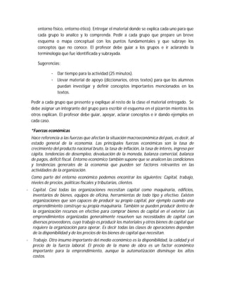 entorno físico, entorno ético). Entregar el material donde se explica cada uno para que
cada grupo lo analice y lo comprenda. Pedir a cada grupo que prepare un breve
esquema o mapa conceptual con los puntos fundamentales y que subraye los
conceptos que no conoce. El profesor debe guiar a los grupos e ir aclarando la
terminología que fue identificada y subrayada.
Sugerencias:
· Dar tiempo para la actividad (25 minutos).
· Llevar material de apoyo (diccionarios, otros textos) para que los alumnos
puedan investigar y definir conceptos importantes mencionados en los
textos.
Pedir a cada grupo que presente y explique al resto de la clase el material entregado. Se
debe asignar un integrante del grupo para escribir el esquema en el pizarrón mientras los
otros explican. El profesor debe guiar, apoyar, aclarar conceptos e ir dando ejemplos en
cada caso.
*Fuerzas económicas
Hace referencia a las fuerzas que afectan la situación macroeconómica del país, es decir, al
estado general de la economía. Las principales fuerzas económicas son la tasa de
crecimiento del producto nacional bruto, la tasa de inflación, la tasa de interés, ingreso per
cápita, tendencias de desempleo, devaluación de la moneda, balanza comercial, balanza
de pagos, déficit fiscal. Entorno económico también supone que se analicen las condiciones
y tendencias generales de la economía que pueden ser factores relevantes en las
actividades de la organización.
Como parte del entorno económico podemos encontrar los siguientes: Capital, trabajo,
niveles de precios, políticas fiscales y tributarias, clientes.
· Capital. Casi todas las organizaciones necesitan capital como maquinaria, edificios,
inventarios de bienes, equipos de oficina, herramientas de todo tipo y efectivo. Existen
organizaciones que son capaces de producir su propio capital, por ejemplo cuando una
emprendimiento construye su propia maquinaria. También se pueden producir dentro de
la organización recursos en efectivo para comprar bienes de capital en el exterior. Las
emprendimientos organizadas generalmente resuelven sus necesidades de capital con
diversos proveedores, cuyo trabajo es producir los materiales y otros bienes de capital que
requiere la organización para operar. Es decir todas las clases de operaciones dependen
de la disponibilidad y de los precios de los bienes de capital que necesitan.
· Trabajo. Otro insumo importante del medio económico es la disponibilidad, la calidad y el
precio de la fuerza laboral. El precio de la mano de obra es un factor económico
importante para la emprendimiento, aunque la automatización disminuye los altos
costos.
 