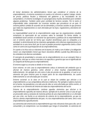 Al tomar decisiones los administradores tienen que considerar el entorno de la
emprendimiento, el entorno económico en cuanto a lo referente a capital, trabajo, niveles
de precio, políticas fiscales y tributarias del gobierno y las necesidades de los
consumidores. El entorno tecnológico el cual proporciona muchos beneficios pero también
algunos problemas. También existe gran cantidad de factores sociales. Por lo tanto el
emprendedor debe comprender las creencias sociales que prevalecen en un país. El
entorno político cambia de acuerdo con las demandas y creencias sociales lo que provoca
que todas las organizaciones se vean afectadas por las leyes, regulaciones y decisiones de
los tribunales.
La responsabilidad social de la emprendimiento exige que las organizaciones estudien
seriamente la repercusión de sus acciones sobre la sociedad. En forma similar, la
sensibilidad social consiste en relacionar las operaciones y políticas de la emprendimiento
con el entorno social de tal forma que resulten beneficiosas para la compañía y la
sociedad. La determinación de las relaciones apropiadas entre diversas organizaciones y la
sociedad no es una tarea fácil, por lo cual se pueden presentar argumentos tanto a favor
como en contra de la participación de las emprendimientos.
En cuanto a la ética esta se relaciona con lo bueno y lo malo y con el deber y la obligación
moral. Los emprendedors tienen que hacer elecciones difíciles cuando hay diferencias en
los estándares de diversas sociedades.
El concepto de proximidad o cercanía con la emprendimiento no es un concepto físico o
geográfico, sino que se refiere más bien a lo específico o genérico que sea el significado de
un conjunto de hechos para la emprendimiento.
El entorno según su cercanía se divide en tres clases:
Gran entorno: en este caso la emprendimiento coloca el elemento del ambiente que la
afectan de manera genérica, como afectan a otras muchas emprendimientos,
indirectamente. Un ejemplo de esto sería el alza de precios de la gasolina, el cual es un
elemento del gran entorno para la mayor parte de las emprendimientos, las cuales
indirectamente se ven afectadas por el evento.
Entorno sectorial: es la clase en la cual se sitúan los cambios que afectan a la
emprendimiento y a sus competidoras directas o indirectas. Por ejemplo si subiera el precio
de la harina, las panaderías y no sólo una de ellas se vería afectadas por dicho evento, el
cual viene a ser elemento de entorno de todas las emprendimientos del sector.
Entorno de la emprendimiento: contiene aquellos elementos que afectan a la
emprendimiento específica de manera directa. Ejemplo de lo anterior sería el caso de que
un proveedor único y exclusivo de materias primas de una emprendimiento se ve afectado
por una crisis, ese hecho es un elemento de entorno de la emprendimiento, ya que no
afecta a demás emprendimientos del país, ni a las emprendimientos del ramo, sino a esta
emprendimiento específicamente.
Los elementos del entorno de la emprendimiento que más relevancia tiene para ella, son el
consumidor y la competencia. Las necesidades que tenga el consumidor, la existencia de
 