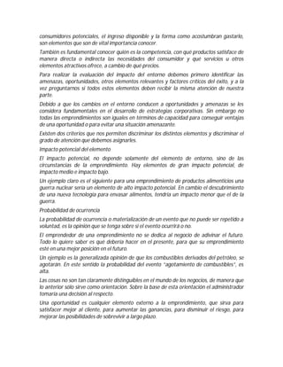consumidores potenciales, el ingreso disponible y la forma como acostumbran gastarlo,
son elementos que son de vital importancia conocer.
También es fundamental conocer quién es la competencia, con qué productos satisface de
manera directa o indirecta las necesidades del consumidor y qué servicios u otros
elementos atractivos ofrece, a cambio de qué precios.
Para realizar la evaluación del impacto del entorno debemos primero identificar las
amenazas, oportunidades, otros elementos relevantes y factores críticos del éxito, y a la
vez preguntarnos si todos estos elementos deben recibir la misma atención de nuestra
parte.
Debido a que los cambios en el entorno conducen a oportunidades y amenazas se les
considera fundamentales en el desarrollo de estrategias corporativas. Sin embargo no
todas las emprendimientos son iguales en términos de capacidad para conseguir ventajas
de una oportunidad o para evitar una situación amenazante.
Existen dos criterios que nos permiten discriminar los distintos elementos y discriminar el
grado de atención que debemos asignarles.
Impacto potencial del elemento
El impacto potencial, no depende solamente del elemento de entorno, sino de las
circunstancias de la emprendimiento. Hay elementos de gran impacto potencial, de
impacto medio e impacto bajo.
Un ejemplo claro es el siguiente para una emprendimiento de productos alimenticios una
guerra nuclear sería un elemento de alto impacto potencial. En cambio el descubrimiento
de una nueva tecnología para envasar alimentos, tendría un impacto menor que el de la
guerra.
Probabilidad de ocurrencia
La probabilidad de ocurrencia o materialización de un evento que no puede ser repetido a
voluntad, es la opinión que se tenga sobre si el evento ocurrirá o no.
El emprendedor de una emprendimiento no se dedica al negocio de adivinar el futuro.
Todo lo quiere saber es qué debería hacer en el presente, para que su emprendimiento
esté en una mejor posición en el futuro.
Un ejemplo es la generalizada opinión de que los combustibles derivados del petróleo, se
agotarán. En este sentido la probabilidad del evento “agotamiento de combustibles”, es
alta.
Las cosas no son tan claramente distinguibles en el mundo de los negocios, de manera que
lo anterior sólo sirve como orientación. Sobre la base de esta orientación el administrador
tomaría una decisión al respecto.
Una oportunidad es cualquier elemento externo a la emprendimiento, que sirva para
satisfacer mejor al cliente, para aumentar las ganancias, para disminuir el riesgo, para
mejorar las posibilidades de sobrevivir a largo plazo.
 