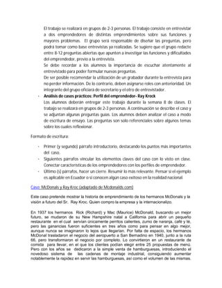 El trabajo se realizará en grupos de 2-3 personas. El trabajo consiste en entrevistar
a dos emprendedores de distintas emprendimientos sobre sus funciones y
mayores problemas. El grupo será responsable de diseñar las preguntas, pero
podrá tomar como base entrevistas ya realizadas. Se sugiere que el grupo redacte
entre 8-12 preguntas abiertas que apunten a investigar las funciones y dificultades
del emprendedor, previo a la entrevista.
Se debe recordar a los alumnos la importancia de escuchar atentamente al
entrevistado para poder formular nuevas preguntas.
De ser posible recomendar la utilización de un grabador durante la entrevista para
no perder información. De lo contrario, deben asignarse roles con anterioridad. Un
integrante del grupo oficiará de secretario y el otro de entrevistador.
· Análisis de casos prácticos: Perfil del emprendedor- Ray Krock
Los alumnos deberán entregar este trabajo durante la semana 8 de clases. El
trabajo se realizará en grupos de 2-3 personas. A continuación se describe el caso y
se adjuntan algunas preguntas guías. Los alumnos deben analizar el caso a modo
de escritura de ensayo. Las preguntas son solo referenciales sobre algunos temas
sobre los cuales reflexionar.
Formato de escritura:
· Primer (y segundo) párrafo introductorio, destacando los puntos más importantes
del caso.
· Siguientes párrafos vincular los elementos claves del caso con lo visto en clase.
Conectar características de los emprendedores con los perfiles de emprendedor.
· Último (s) párrafos, hacer un cierre. Resumir lo más relevante. Pensar si el ejemplo
es aplicable en Ecuador o si conocen algún caso exitoso en la realidad nacional.
Caso: McDonals y Ray Kroc (adaptado de Mcdonalds.com)
Este caso pretende mostrar la historia de emprendimiento de los hermanos McDonals y la
visión a futuro del Sr. Ray Kroc. Quien compro la empresa y la internacionalizo.
En 1937 los hermanos Rick (Richard) y Mac (Maurice) McDonald, buscando un mejor
futuro, se mudaron de su New Hampshire natal a California para abrir un pequeño
restaurante en el cual servían únicamente perritos calientes, zumo de naranja, café y té,
pero las ganancias fueron suficientes en tres años como para pensar en algo mejor,
aunque nunca se imaginaron lo lejos que llegarían. Por falta de espacio, los hermanos
McDonal trasladaron el negocio del aeropuerto a San Bernadino en 1940, junto a la ruta
66, pero transformaron el negocio por completo. Lo convirtieron en un restaurante de
comida para llevar, en el que los clientes podían elegir entre 25 propuestas de menú.
Pero con los años se dedicaron a la simple venta de hamburguesas, introduciendo el
novedoso sistema de las cadenas de montaje industrial, consiguiendo aumentar
notablemente la rapidez en servir las hamburguesas, así como el volumen de las mismas.
 