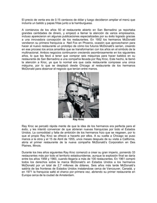 El precio de venta era de 0.15 centavos de dólar y luego decidieron ampliar el menú que
incluiría un batido y papas fritas junto a la hamburguesa.
A comienzos de los años 50 el restaurante abierto en San Bernadino ya reportaba
grandes cantidades de dinero, y empezó a llamar la atención de varios empresarios,
incluso aparecieron en algunas publicaciones especializadas por su éxito logrado gracias
a una innovadora concepción de los restaurantes. En 1952 los hermanos McDonald
vendieron su primera franquicia a Neil Fox en Phoenix, ocasión que aprovecharon para
hacer al nuevo restaurante un prototipo de cómo los futuros McDonald’s serían, creando
en ese proceso los arcos amarillos que se transformarían con los años en el símbolo de la
multinacional. Ambos negocios continuaron creciendo asombrosamente en los siguientes
años, lo que les llevó a tener que comprar seis máquinas para hacer batidos en su
restaurante de San Bernadino a una compañía llevada por Ray Kroc. Este hecho, le llamó
la atención a Kroc, ya que lo normal era que cada restaurante comprase una única
máquina, por lo que se desplazó desde Chicago al restaurante de los hermanos
McDonald para observar el negocio que tenían entre manos.
Ray Kroc
Ray Kroc se percató rápida mente de que la idea de los hermanos era perfecta para el
éxito, y les intentó convencer de que abrieran nuevas franquicias por todo el Estados
Unidos. La comodidad y falta de ambición de los hermanos hizo que se negasen, por lo
que el propio Ray Kroc se ofreció a hacerlo por ellos. A su vuelta a Chicago se puso
manos a la obra y el 15 de Abril de 1955, unos meses después de su visita a California,
abría el primer restaurante de la nueva compañía McDonald’s Corporation en Des
Plaines, Illinois.
Durante los tres años siguientes Ray Kroc comenzó a crear su gran imperio, poniendo 33
restaurantes más por todo el territorio estadounidense, aunque la explosión final se daría
entre los años 1958 y 1960, cuando llegaría a más de 100 restaurantes. En 1961 compró
todos los derechos sobre la marca McDonald’s en Estados Unidos a los hermanos
McDonald por un total de 2,7 millones de dólares. Seis años más tarde McDonald’s
saldría de las fronteras de Estados Unidos instalandose cerca de Vancouver, Canadá, y
en 1971 la franquicia saltó el charco por primera vez, abriendo su primer restaurante en
Europa cerca de la ciudad de Amsterdam.
 